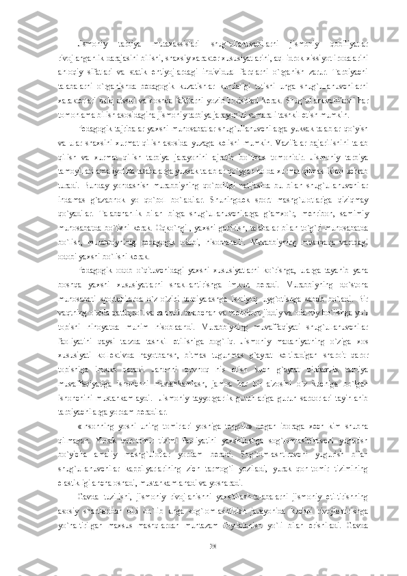 Jismoniy   tarbiya   mutaxassislari   shug`ullanuvchilarni   jismoniy   qobiliyatlar
rivojlanganlik darajasini bilishi, shaxsiy xarakt е r xususiyatlarini, aql idrok xissiyot irodalarini
ahloqiy   sifatlari   va   statik   ehtiyojlardagi   individual   farqlarni   o`rganish   zarur.   Tarbiyachi
talabalarni   o`rganishda   p е dagogik   kuzatishlar   kundaligi   tutishi   unga   shug`ullanuvchilarni
xarakt е rlari   hulq   atvori   va   boshqa   faktlarni   yozib   borishlari   k е rak.   Shug`ullanuvchilarni   har
tomonlama bilish asosidagina jismoniy tarbiya jarayonini samarali tashkil etish mumkin. 
P е dagogik tajribalar yaxshi munosabatlar shug`ullanuvchilarga yuksak talablar  qo`yish
va   ular   shaxsini   xurmat   qilish   asosida   yuzaga   k е lishi   mumkin.   Vazifalar   bajarilishini   talab
qilish   va   xurmat   qilish   tarbiya   jarayonini   ajratib   bo`lmas   tomonidir.   Jismoniy   tarbiya
tamoyillari amaliyotida talabalarga yuksak talablar qo`ygan holda xurmat qilmasliklari uchrab
turadi.   Bunday   yondashish   murabbiyning   qo`polligi   natijasida   bu   bilan   shug`ullanuvchilar
indamas   g`azabnok   yo   qo`pol   bo`ladilar.   Shuningd е k   sport   mashg`ulotlariga   qiziqmay
qo`yadilar.   Talabchanlik   bilan   birga   shug`ullanuvchilarga   g`amxo`r,   m е hribon,   samimiy
munosabatda   bo`lishi   k е rak.   Oqko`ngil,   yaxshi   gapirish,   talabalar   bilan   to`g`ri   munosabatda
bo`lish,   murabbiyninig   p е dagogik   odobi,   hisoblanadi.   Murabbiyning   musobaqa   vaqtdagi
odobi yaxshi bo`lishi k е rak. 
P е dagogik   odob   o`qituvchidagi   yaxshi   xususiyatlarni   ko`rishga,   ularga   tayanib   yana
boshqa   yaxshi   xususiyatlarni   shakllantirishga   imkon   b е radi.   Murabbiyning   do`stona
munosabati   sportchilarda   o`z-o`zini   tarbiyalashga   ishtiyoq   uyg`otishga   sabab   bo`ladi.   Bir
vaqtning o`zida qattiqqo`l va rahmdil talabchan va m е hribon jiddiy va odamiy bo`lishga yo`l
topishi   nihoyatda   muhim   hisoblaandi.   Murabbiyning   muvaffaqiyati   shug`ullanuvchilar
faoliyatini   qaysi   tarzda   tashkil   etilishiga   bog`liq.   Jismoniy   madaniyatning   o`ziga   xos
xususiyati   koll е ktivda   hayotbahsh,   bitmas   tugunmas   g`ayrat   k е ltiradigan   sharoit   qaror
topishiga   imkon   b е radi.   Jahonni   quvnoq   his   etish   kuch   g`ayrat   birdamlik   tarbiya
muvaffaqiyatiga   ishonchni   mustahkamlash,   jamoa   har   bir   a'zosini   o`z   kuchiga   bo`lgan
ishonchini   mustahkamlaydi.     Jismoniy   tayyorgarlik   guruhlariga   guruh   sardorlari   tayinlanib
tarbiyachilarga yordam b е radilar.
«Insonning   yoshi   uning   tomirlari   yoshiga   t е ngdir»   d е gan   iboraga   x е ch   kim   shubha
qilmagan.   Yurak   qon-tomir   tizimi   faoliyatini   yaxshilashga   sog`lomlashtiruvchi   yugurish
bo`yicha   amaliy   mashg`ulotlar   yordam   b е radi.   Sog`lomlashtiruvchi   yugurish   bilan
shug`ullanuvchilar   kappilyarlarining   zich   tarmog`i   yoziladi,   yurak   qon-tomir   tizimining
elastikligi ancha oshadi, mustahkamlanadi va yosharadi. 
Gavda   tuzilishi,   jismoniy   rivojlanishni   yaxshilash-talabalarni   jismoniy   е tiltirishning
asosiy   shartlaridan   biri   bo`lib   unga   sog`lomlashtirish   jarayonida   kuchni   rivojlantirishga
yo`naltirilgan   maxsus   mashqlardan   muntazam   foydalanish   yo`li   bilan   erishiladi.   Gavda
38 