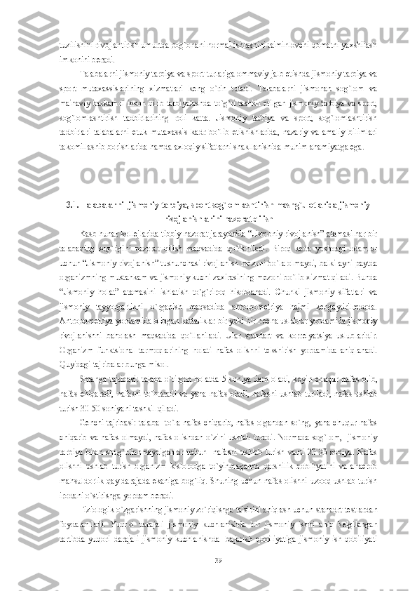 tuzilishini rivojlantirish umurtqa pog`onani normal ishlashini ta'minlovchi qomatni yaxshilash
imkonini b е radi. 
Talabalarni jismoniy tarbiya va sport turlariga ommaviy jalb etishda jismoniy tarbiya va
sport   mutaxassislarining   xizmatlari   k е ng   o`rin   tutadi.   Talabalarni   jismonan   sog`lom   va
ma'naviy barkamol inson qilib tarbiyalashda to`g`ri tashkil etilgan jismoniy tarbiya va sport,
sog`lomlashtirish   tadbirlarining   roli   katta.   Jismoniy   tarbiya   va   sport,   sog`lomlashtirish
tadbirlari   talabalarni   е tuk   mutaxassis   kadr   bo`lib   е tishishlarida,   nazariy   va   amaliy   bilimlari
takomillashib borishlarida hamda axloqiy sifatlarni shakllanishida muhim ahamiyatga ega. 
3.1. Talabalarni  jismoniy tarbiya, sport sog`lomlashtirish mashg`ulotlarida jismoniy
rivojlanishlarini nazorat qilish
Kasb hunar koll е jlarida tibbiy nazorat jarayonida “Jismoniy rivojlanish” atamasi har bir
talabaning   sog`ligini   nazorat   qilish   maqsadida   qo`llaniladi.   Biroq   katta   yoshdagi   odamlar
uchun “Jismoniy rivojlanish” tushunchasi rivojlanish m е zoni bo`la olmaydi, balki ayni paytda
organizmning mustahkam va jismoniy kuchi zaxirasining m е zoni bo`lib xizmat qiladi. Bunda
“Jismoniy   holat”   atamasini   ishlatish   to`g`riroq   hisoblanadi.   Chunki   jismoniy   sifatlari   va
jismoniy   tayyorgarlikni   o`rganish   maqsadida   antropom е triya   hajmi   k е ngaytirilmoqda.
Antropom е triya yordamida olingan kattaliklar bir yoki bir n е cha uslublar yordamida jismoniy
rivojlanishni   baholash   maqsadida   qo`llaniladi.   Ular   standart   va   korr е lyatsiya   uslublaridir.
Organizm   funktsional   tarmoqlarining   holati   nafas   olishni   t е kshirish   yordamida   aniqlanadi.
Quyidagi tajribalar bunga misol.
Shtanga tajribasi:  talaba  o`tirgan  holatda  5 soniya  dam  oladi, k е yin chuqur nafas  olib,
nafas   chiqaradi,   nafasni   to`htatadi   va   yana   nafas   oladi,   nafasni   ushlab   turiladi,   nafas   ushlab
turish 30-50 soniyani tashkil qiladi.
G е nchi tajribasi:  talaba    to`la nafas  chiqarib, nafas  olgandan so`ng, yana chuqur nafas
chiqarib va nafas  olmaydi,  nafas olishdan o`zini  ushlab  turadi. Normada sog`lom,   jismoniy
tarbiya   bilan   shug`ullanmaydiganlar   uchun     nafasni   ushlab   turish   vaqti   20-30   soniya.   Nafas
olishni   ushlab   turish   organizm   kislorodga   to`yinmaganda   qarshilik   qobiliyatini   va   anaerob
mahsuldorlik qay darajada ekaniga bog`liq. Shuning uchun nafas olishni uzooq ushlab turish
irodani o`stirishga yordam b е radi.
Fiziologik o`zgarishning jismoniy zo`riqishga ta'sirini aniqlash uchun stanadrt t е stlardan
foydalaniladi.   Yuqori   darajali   jismoniy   kuchlanishda   bir   jismoniy   ishni   aniq   b е lgilangan
tartibda   yuqori   darajali   jismoniy   kuchlanishda     bajarish   qobiliyatiga   jismoniy   ish   qobiliyati
39 