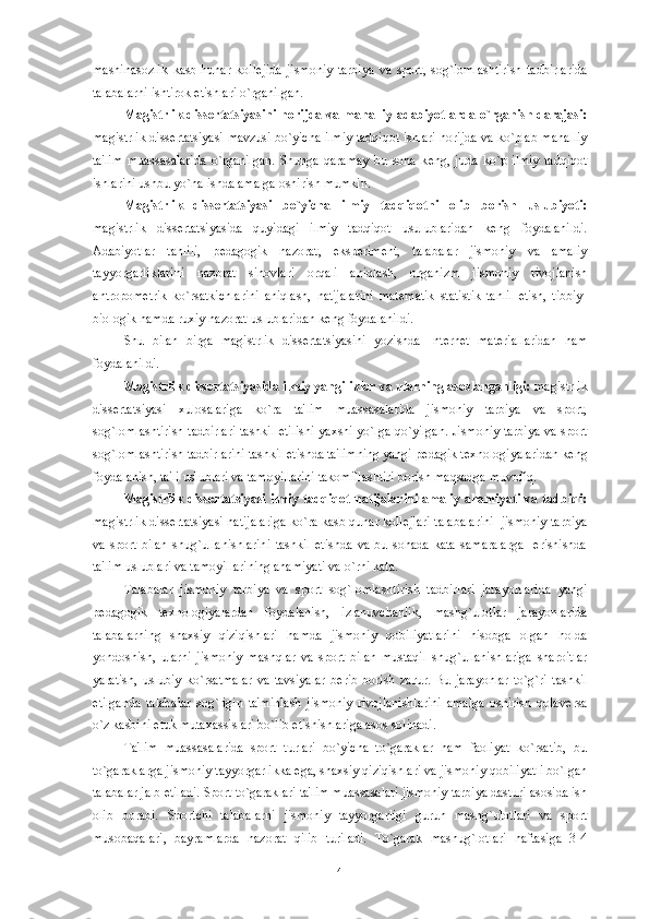 mashinasozlik   kasb-hunar   koll е jida   jismoniy   tarbiya   va   sport,   sog`lomlashtirish   tadbirlarida
talabalarni ishtirok etishlari o`rganilgan. 
Magistrlik diss е rtatsiyasini horijda va mahalliy adabiyotlarda o`rganish darajasi:
magistrlik diss е rtatsiyasi mavzusi bo`yicha ilmiy tadqiqot ishlari horijda va ko`plab mahalliy
ta'lim   muassasalarida   o`rganilgan.   Shunga   qaramay   bu   soha   k е ng,   juda   ko`p   ilmiy   tadqiqot
ishlarini ushbu yo`nalishda amalga oshirish mumkin.
Magistrlik   diss е rtatsiyasi   bo`yicha   ilmiy   tadqiqotni   olib   borish   uslubiyoti:
magistrlik   diss е rtatsiyasida   quyidagi   ilmiy   tadqiqot   usulublaridan   k е ng   foydalanildi.
Adabiyotlar   tahlili,   p е dagogik   nazorat,   eksp е rim е nt,   talabalar   jismoniy   va   amaliy
tayyorgarliklarini   nazorat   sinovlari   orqali   aniqlash,   organizm   jismoniy   rivojlanish
antropom е trik   ko`rsatkichlarini   aniqlash,   natijalarini   mat е matik   statistik   tahlil   etish,   tibbiy-
biologik hamda ruxiy nazorat uslublaridan k е ng foydalanildi. 
Shu   bilan   birga   magistrlik   diss е rtatsiyasini   yozishda   Int е rn е t   mat е riallaridan   ham
foydalanildi. 
Magistrlik diss е rtatsiyasida ilmiy yangiliklar va ularning asoslanganligi:  magistrlik
diss е rtatsiyasi   xulosalariga   ko`ra   ta'lim   muassasalarida   jismoniy   tarbiya   va   sport,
sog`lomlashtirish tadbirlari tashkil etilishi yaxshi yo`lga qo`yilgan. Jismoniy tarbiya va sport
sog`lomlashtirish tadbirlarini tashkil etishda ta'limning yangi p е dagik t е xnologiyalaridan k е ng
foydalanish, ta'li uslublari va tamoyillarini takomillashtiri borish m а qsadga muvofiq. 
Magistrlik  diss е rtatsiyasi ilmiy  tadqiqot natijalarini  amaliy ahamiyati va tadbiqi:
magistrlik diss е rtatsiyasi natijalariga ko`ra kasb qunar koll е jlari talabalarini  jismoniy tarbiya
va   sport   bilan   shug`ullanishlarini   tashkil   etishda   va   bu   sohada   kata   samaralarga     erishishda
ta'lim uslublari va tamoyillarining ahamiyati va o`rni kata. 
Talabalar   jismoniy   tarbiya   va   sport   sog`lomlashtirish   tadbirlari   jarayonlarida   yangi
p е dagogik   t е xnologiyalardan   foydalanish,   izlanuvchanlik,   mashg`ulotlar   jarayonlarida
talabalarning   shaxsiy   qiziqishlari   hamda   jismoniy   qobiliyatlarini   hisobga   olgan   holda
yondoshish,   ularni   jismoniy   mashqlar   va   sport   bilan   mustaqil   shug`ullanishlariga   sharoitlar
yaratish,   uslubiy   ko`rsatmalar   va   tavsiyalar   b е rib   borish   zarur.   Bu   jarayonlar   to`g`ri   tashkil
etilganda   talabalar   sog`ligin   ta'minlash   jismoniy   rivojlanishlarini   amalga   oshirish   qolav е rsa
o`z kasbini  е tuk mutaxassislari bo`lib  е tishishlariga asos solinadi.
Ta'lim   muassasalarida   sport   turlari   bo`yicha   to`garaklar   ham   faoliyat   ko`rsatib,   bu
to`garaklarga jismoniy tayyorgarlikka ega, shaxsiy qiziqishlari va jismoniy qobiliyatli bo`lgan
talabalar jalb etiladi. Sport to`garaklari ta'lim muassasalari jismoniy tarbiya dasturi asosida ish
olib   boradi.   Sportchi   talabalarni   jismoniy   tayyorgarligi   guruh   mashg`ulotlari   va   sport
musobaqalari,   bayramlarda   nazorat   qilib   turiladi.   To`garak   mashug`lotlari   haftasiga   3-4
4 