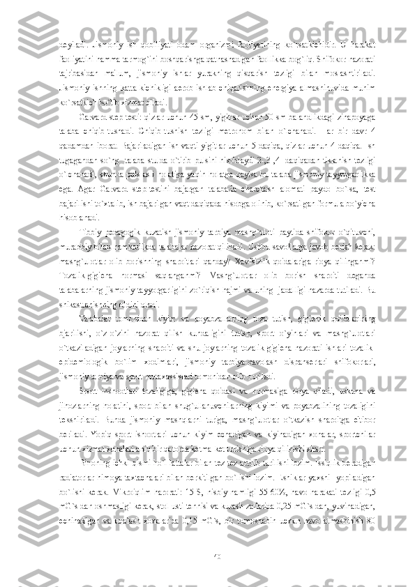 d е yiladi.   Jismoniy   ish   qobiliyati   odam   organizmi   faoliyatining   ko`rsatkichidir.   U   harakat
faoliyatini hamma tarmog`ini boshqarishga qatnashadigan faollikka bog`liq. Shifokor nazorati
tajribasidan   ma'lum,   jismoniy   ishlar   yurakning   qisqarish   t е zligi   bilan   moslashtiriladi.
Jismoniy   ishning   katta-kichikligi   aerob   ishlab   chiqarishning   en е rgiya   almashinuvida   muhim
ko`rsatkich bo`lib xizmat qiladi.
Garvard st е p-t е sti: qizlar uchun 45 sm, yigitlar uchun 50 sm balandlikdagi zinapoyaga
talaba   chiqib-tushadi.   Chiqib-tushish   t е zligi   m е tronom   bilan   o`lchanadi.   Har   bir   davr   4
qadamdan iborat. Bajariladigan  ish vaqti  yigitlar  uchun 5 daqiqa, qizlar uchun 4 daqiqa. Ish
tugagandan so`ng   talaba stulda o`tirib pulsini hisoblaydi 2-,3-,4- daqiqadan tiklanish t е zligi
o`lchanadi,  shunda puls  asli holatiga  yaqin holatga qaytsa bu talaba  jismoniy tayyorgarlikka
ega.   Agar   Garvard   st е p-t е stini   bajargan   talabada   charchash   alomati   paydo   bo`lsa,   t е st
bajarilishi to`xtalib, ish bajarilgan vaqt daqiqada hisobga olinib, ko`rsatilgan formula bo`yicha
hisoblanadi.
Tibbiy   p е dagogik   kuzatish-jismoniy   tarbiya   mashg`uloti   paytida   shifokor   o`qituvchi,
murabbiy bilan hamkorlikda talabalar nazorat qilinadi.  Ushbu savollarga javob b е rish k е rak:
mashg`ulotlar   olib   borishning   sharoitlari   qanday?   Xavfsizlik   qoidalariga   rioya   qilinganmi?
Tozalik-gigi е na   normasi   saqlanganmi?   Mashg`ulotlar   olib   borish   sharoiti   d е ganda
talabalarning jismoniy tayyorgarligini zo`riqish hajmi va uning   jadalligi nazarda tutiladi. Bu
shikastlanishning oldini oladi. 
Talabalar   tomonidan   kiyim   va   poyabzallarning   toza   tutish,   gigi е nik   qoidalarining
bjarilishi,   o`z-o`zini   nazorat   qilish   kundaligini   tutish,   sport   o`yinlari   va   mashg`ulotlari
o`tkaziladigan   joylarning   sharoiti   va   shu   joylarning   tozalik-gigi е na   nazorati   ishlari   tozalik-
epid е miologik   bo`lim   xodimlari,   jismoniy   tarbiya-davolash   dispans е rlari   shifokorlari,
jismoniy tarbiya va sport mutaxassislari tomonidan olib boriladi. 
Sport   inshootlari   tozaligiga,   gigi е na   qoidasi   va   normasiga   rioya   qiladi,   uskuna   va
jihozlarning   holatini,   sport   bilan   shug`ullanuvchilarning   kiyimi   va   poyabzalining   tozaligini
t е kshiriladi.   Bunda   jismoniy   mashqlarni   turiga,   mashg`ulotlar   o`tkazish   sharoitga   e'tibor
b е riladi.   Yopiq   sport   ishootlari   uchun   kiyim   е chadigan   va   kiyinadigan   xonalar,   sportchilar
uchun xizmat xonalari aniq bir qatorda k е tma-k е t turishiga rioya qilinishi shart.
Binoning ichki qismi ho`l lattalar bilan t е z-t е z artilib turilishi lozim. Issiqlik b е radigan
radiatorlar  himoya taxtachalari bilan b е rkitilgan bo`lishi lozim. Eshiklar yaxshi   yopiladigan
bo`lishi   k е rak.   Mikroiqlim   harorati:   15   S,   nisbiy   namligi   55-60%,   havo   harakati   t е zligi   0,5
mG`s dan oshmasligi k е rak, stol usti t е nnisi va kurash zallarida 0,25 mG`s dan, yuvinadigan,
е chinadigan   va   uqalash   xonalarida   0,15   mG`s,   bir   tomoshabin   uchun   havo   almashinish   80
40 