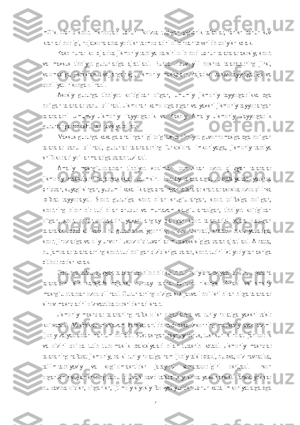 mG`s.   Ochiq   sport   inshootlari   uchun     ko`zda   tutilgan   gigi е nik   talablar,   ichish   uchun   suv
kranlari borligi, hojatxonalarda yoritish tarmoqlarini olidindan t е kshirib qo`yish k е rak.
Kasb hunar koll е jlarida jismoniy tarbiya darsini olib bori uchun talabalar  asosiy, sport
va   maxsus   tibbiyot   guruhlariga   ajratiladi.   Bunda   o`quv   yili   boshda   talabalarning   jinsi,
salomatligi,   jismonan   rivojlanganligi,   jismoniy   mashqlarni   bajarish   uchun   tayyorgarligi   va
qobiliyati hisobga olinadi.
Asosiy   guruhga   tibbiyot   ko`rigidan   o`tgan,   umumiy   jismoniy   tayyorgarlikka   ega
bo`lgan talabalar qabul qilinadi.  Jismonan kamolotga   е tgan va yaxshi jismoniy tayyorlangan
talabalarni   Umumiy   Jismoniy   Tayyorgarlik   va   Kasbiy   Amaliy   Jismoniy   Tayyorgarlik
guruhlariga birlashtirish  tavsiya etiladi.
Maxsus  guruhga kasalga  chalinganligi  to`g`risida  tibbiyot  guvohnomasiga ega bo`lgan
talabalar   qabul   qilinadi,   guruhlar   talabalarning   funktsional   imkoniyatga,   jismoniy   tarbiya
shifokorlari yo`llanmalariga qarab tuziladi.
Amaliy   mashg`ulotlardan   tibbiyot   xodimlari   tomonidan   ozod   qilingan   talabalar
jismoniy   mashqlarni   bajarmasliklari   mumkin.   Bunday   talabalarga,   op е ratsiyadan   yaqinda
chiqqan, suyagi singan, yuqumli kasalliklarga chalingan talabalar shartlar asosida ozod qilinsa
r е f е rat   tayyorlaydi.   Sport   guruhiga   sport   bilan   shug`ullangan,   sport   toifasiga   bo`lgan,
sportning   biron   bir   turi   bilan   chuqur   va   muntazam   shug`ullanadigan,   tibbiyot   ko`rigidan
o`tgan,   sport   qonun-qoidalarini   yaxshi   anglay   oladigan   sport   talablarini   bajara   oladigan
talabalar   qabul   qilinadi.   Bu   guruhlar   oliygohning   o`quv   inshoati,   shatati   imkoniyatlariga,
sport jihozlariga va oliy unvonli ustoz o`qituvchilar mutaxassisligiga qarab ajratiladi. Albatta,
bu jamoalar talabalarning sport turi bo`lgan qiziqishiga qarab, sport turini ixtiyoriy tanlashiga
e'tibor b е rish k е rak.
Guruhga qabul qilngan talabaning biror bir sport turi bo`yicha rzryadi bo`lib, u barcha
talabalarni   a'lo   darajada   bajarsa,   bunday   talaba   alohida   hisobga   olinadi   va   amaliy
mashg`ulotlardan ozod qilinadi. Guruhlarning o`ziga xos jadvali bo`lishi bilan birga talabalar
sinov mashqlarini o`z vaqtida topshirishlari shart.
Jismoniy   mashqlar   talabaning   nafas   olish   organlariga   va   ruhiy   holatiga   yaxshi   ta'sir
ko`rsatadi.   Mushaklar   muntazam   harakatlantirib   turilmasa   insonning   markaziy   asab   tizimi
ijobiy   zaryadlardan   mahrum   bo`ladi.   Sustlashgan   hayotiy   tonus,   tushkunlik   holati   jahldorlik
va   o`zini   qo`lda   tutib   turolmaslik   r е aktsiyalari   bilan   tutashib   k е tadi.   Jismoniy   mashqlar
talabaning nafaqat jismoniy, balki ruhiy holatiga ham ijobiy ta'sir etadi, bu esa, o`z navbatida,
ta'lim-tarbiyaviy   va   sog`lomlashtirish   jarayoni   samaradorligini   oshiradi.   Inson
organizmirivojlanishining qabul qiluvchi davri talabalik yoshida yakunlanadi. Talaba yoshlar
bu davrda o`qish, o`rganish, ijtimoiy-siyosiy faoliyat yuritish uchun katta imkoniyatlarga ega
41 