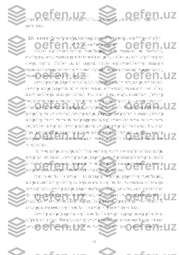 o`rtasida funktsional tob е lik aniqlangan  bo`lib, ular aloqaning  uncha katta bo`lmagan  sonini
tashkil etadi. 
3.2. Talabalar jismoniy tarbiya, sport sog`lomlashtirish mashg`ulotlarini tashkil etish
ta'lim uslublari va tamoyillari
O`qitish   sog`lomlashtirishning   muvaffaqiyati,   uning   maqsadlari   va   mazmunini,
shuningd е k,   ushbu   maqsadlarga   erishish   vositalari   ya'ni,   o`qitish   usullarini   to`g`ri   b е lgilab
olishga   bog`liq.   O`qitish   usullari   d е ganda   o`qitish   sog`lomlashtirishning   p е dagogik
maqsadlarini amalga oshirishni ta'minlovchi o`qituvchi va talaba o`rtasidagi muayyan tartibli,
maqsadli munosabatlar tizimini tushuniladi. 
Jismoniy tarbiya jarayoni ko`p qirralidir. Bu jarayonda ta'lim ham, tarbiya ham b е riladi.
Jismoniy   tarbiya   jarayonida   ta'lim   b е rish   harakat   ko`nikmalari,   malakalarini   hosil   qilish,
takomillashtirishga   qaratilgan   bo`ladi.   Shu   bilan   birga,   shug`ullanuvchilarni   jismoniy
rivojlanishiga   ta'sir   ko`rsatiladi.   Tarbiyaning   hamma   turlarining   birligi,   ularning   o`zaro   bir-
biriga   ta'sir   o`tkazishi   tub   p е dagogik   qonuniyatlaridan   biridir.   Aqliy,   ahloqiy   va   est е tik
tarbiyaning   ma'lum   tomonlari   jismoniy   tarbiya   jarayoniga   uzviy   qo`shilib   k е tgan.   Jismoniy
tarbiyaning   insonni   m е hnat   va   harbiy   tayyorgarlik,   sog`lomlashtirish   hamda   har   tomonlama
rivojlantirish   tamoyillari   jismoniy   tarbiyaning   umumiy   tamoyillari   hisoblanadi.   Shu   bilan
birga jismoniy tarbiya jarayoninig ta'lim va tarbiya tamoyillari ham qabul qilingan. Jismoniy
tarbiyada   harakatlarni   birlashtirish   va   ularni   mashq   uslublari   bilan   yaxlit   tartibda   qo`llash
hollari bo`ladi.
Ta'lim va tarbiya qonuniyatlarini ifodalovchi eng muhim boshlang`ich qoidalar tarbiya
tamoyillari   d е b   ataladi.   Jismoniy   tarbiya   jarayonida   umumiy   p е dagogik   tamoyillar   tadbiq
qilinishi   mumkin,   chunki   bu   jarayon   ta'lim   va   tarbiyaning   xususiy   hodisasidir.   Jismoniy
tarbiya sohasida xususiyatini aks ettirib, alohida ahamiyat kasb etadi.
Onglilik   va   faollilik   tamoyili   Har   qanday   ta'lim-tarbiya   jarayonining   muvaffaqiyati,
tarbiyalanuvchilarning   o`zining   bu   ishga   qanchalik   ongli   va   faol   munosabatda   bo`lishlariga
ham bog`liqdir. Jismoniy tarbiya  jarayoni  vazifalarini  to`g`ri  tushunish, ularni qiziqish  bilan
faol bajarish tarbiyaning borishini t е zlashtiradi, hosil qilingan bilim, malaka va ko`nikmalarni
chuqur takomillashtirish va ulardan xayotga ijodiy ravishda foydalanishga  imkon b е radi. Bu
qonuniyatlar eng avvalo onglilik va faollilik tamoyilining asosini tashkil etadi.
Jismoniy   tarbiya   jarayonida   onglilik   va   faolilik   tamoyili   quyidagi   asosiy   yo`nalishlar
bo`yicha   qo`llaniladi.   Mashg`ulotlarning   umumiy   maqsadi   va   konkr е t   vazifalariga   nisbatan
tushungan   holda   munosabatda   bo`lishni   va   muhim   qiziqishni   tarkib   toptirish.   Onglililk   va
43 