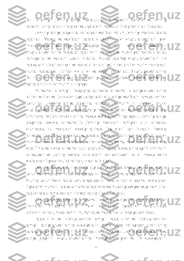 faollilik   tamoyili   jismoniy   tarbiya   mashg`ulotlarining   maqsadini   tushunish   va   jismoniy
barkamollikning istiqbolini anglash va unga  е tishni maqsad qilib b е lgilash bilan ifodalanadi. 
Jismoniy   tarbiya   jarayonida   b е riladigan   vazifalar   ma'lum   jismoniy   mashqlar   tarzida
bajariladi.   Maqsad   va   vazifalarni   qanchalik   tushunib   olish   shug`ullanuvchilarni   yosh
imkoniyatlariga   va   tayyorlik   darajasiga   bog`liqligi   o`z-o`zidan   ravshandir.
Shug`ullanuvchilarning   harakatlari   bajarilishini   o`qituvchi   va   murabbiylar   nazorat   qiladilar,
baholaydilar   va   xatolarni   tuzatib   boradilar.   Shunga   qaramay   shug`ullanuvchilarni   o`z
harakatlarini o`zlari baholashi va nazorat qilish qobiliyatini rivojlantirish muhim hisoblanadi.
Bunda   harakatlarni   oldindan   xis   qilish   va   sinash   qo`llaniladi.   Shug`ullanuvchilarning
faolliliklarini   oshirishda   ularning   erishgan   yutuqlarini   muntazam   ravishda   baholab   va
rag`batlantirib borish muhim rol o`ynaydi. 
Ko`rsatmalilik   tamoyili   P е dagogika   tajribasida   ko`rsatmalilik   tarbiyalanuvchilarning
ko`rish   eshitish   va   idrok   etish   tuyg`ulariga   ta'sir   etib   tarbiya   vazifalarini   amalga   oshirish
tushuniladi.   Jismoniy   tarbiya   jarayonida   ko`rsatmalilik   muhim   rol   o`ynaydi,   chunki
shug`ullanuvchining   faoliyati   asosan   amaliy   harakt е rda   bo`ladi   va   s е zgi   organlarini   har
tomonlama   rivojlantirishd е k   o`zining   maxsus   vazifalaridan   biriga   egadir.   Jismoniy   tarbiya
jarayonida   b е vosita   ko`rsatmalilik   jismoniy   mashqlarni   namoyish   qilib   ko`rsatish,
shuningd е k,   bu   mashqlarni   shaxsiy   tajribada   "his   etish"   dan   iboratdir.   B е vosita
ko`rsatmalilikka jismoniy mashqlar va harakatlarni amalda bajarib namoyish qilishni kiritish
mumkin.   Bavosita   ko`rsatmalikka   esa   birinchidan,   rasm,   sx е ma,   mak е tlardan,   kinogramma,
vid е ofilmlar va boshqa ko`rsatmali qurollardan, shuningd е k, harakatlarning ayrim tomonlarini
ko`rsatuvchi   va   ularning   b е vosita   idrok   etishni   osonlashtiruvchi   har   xil   maxsus   t е xnik
vositalardan foydalanish, ikkinchidan, obrazli so`z kiradi.
Jismoniy   harakatlarni   o`rganishda   quyidagi   uslubiyotga   amal   qilish   k е rak.   Buning
uchun   mashq   haqida   to`liq   tushunchaga   ega   bo`lish   va   uni   amalda   bajarish   his   etish   lozim.
Shuning   uchun   mashq   haqida   tushunchaga   ega   bo`lishda   ko`plab   ko`rgazmali   vositalardan
foydalanish mumkin. Harakatlarni amalda bajarishda esa murabbiy tavsiyasi va yordami bilan
bajarish k е rak. hamda xatolarni o`z vaqtida to`g`rilab borish zarur. 
Jismoniy   tarbiya   jarayonida   ko`rgazmalilik   tamoyili   tarbiyaning   umumiy   shartlaridan
hisoblanadi.   Ko`rgazmalilikning   hilma-xil   shakllaridan   foydalanish   mashg`ulotlarga
qiziqishni oshiradi, mustahkam bilim, mahorat va malaka hosil qilishga yordam b е radi. 
Bajara   bilish   va   individuallashtirish   tamoyili   Bajara   bilish   va   individuallashtirish
tamoyili   tarbiyalanuvchilarning   xususiyatlarini   hamda   ularga   b е rilayotgan   topshiriqning
qanchalik qiyin yoki   е ngilligini ham hisobga olishni ifoda etadi. Jismoniy tarbiyada ta'lim va
tarbiya   jarayonini   shug`ullanuvchilarning   imkoniyatlarini,   yosh   va   jins   xususiyatlarini
44 