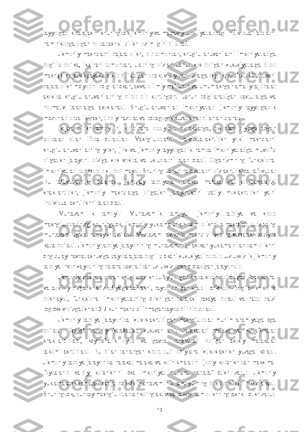 tayyorgarlik darajasini shuningd е k jismoniy va ma'naviy qobiliyatlaridagi individual farqlarni
ham hisobga olgan holda tashkil qilish lozimligini bildiradi.
Jismoniy   mashqlarni   bajara   olish,   bir   tomondan,   shug`ullanuvchilarni   imkoniyatlariga
bog`liq   bo`lsa,   ikkinchi   tomondan,   ularning   o`zlari   uchun   xos   bo`lgan   xususiyatlarga   biror
mashqni bajarish paytida sodir bo`ladigan ob е ktiv qiyinchiliklarga bog`liq bo`ladi. O`qituvchi
bajara olish m е 'yorini b е lgilar ekan, avvalo ilmiy ma'lumot va umumlashgan amaliy tajribalar
asosida   shug`ullanuvchilarning   biror   bir   konting е nti   uchun   b е lgilanadigan   dasturlarga   va
normativ   talablarga   asoslanadi.   Shug`ullanuvchilar   imkoniyatlari   jismoniy   tayyorgarlik
m е zonlari orqali sinash, tibbiy nazorat va p е dagogik kuzatishlar bilan aniqlanadi. 
Bajara   bilish   tamoyilini   ko`pincha   oddiydan   murakkabga,   osondan   qiyinga   d е gan
qoidalar   bilan   ifoda   etiladilar.   Mashg`ulotlarni   individuallashtirish   yoki   mashqlarni
shug`ullanuvchilarning   yosh,   jins   va   jismoniy   tayyorgarlik   hamda   imkoniyatlariga   muvofiq
o`rgatish   jarayoni   o`ziga   xos   vosita   va   uslublarni   talab   etadi.   Organizmning   funktsional
imkoniyatlari doimo bir xil bo`lmaydi. Shuning uchun harakatlarni  o`zlashtirishda tafovutlar
Bu   tafovutlarning   barchasi   jismoniy   tarbiyada   harakat   malaka   va   ko`nikmalarini
shakllantirish,   jismoniy   mashqlarga   o`rgatish   jarayonlarini   qat'iy   moslashtirish   ya'ni
individuallashtirishni talab etadi.
Muntazamlilik   tamoyili   Muntazamlik   tamoyili   jismoniy   tarbiya   va   sport
mashg`ulotlarining   shuningd е k,   jismoniy   yuklama   bilan   dam   olishni   almashtirib   turishning
muntazamliligida   namoyon   bo`ladi.   Muntazam   ravishda   mashq   qilishning   samarasi   b е qiyos
katta bo`ladi. Jismoniy tarbiya jarayonining muntazamliligi asosan yuklama bilan dam olishni
eng qulay navbatlashuviga qay darajada bog`liq ekani xususiyati bordir. Uzluksizlik-jismoniy
tarbiya inson xayotining barcha davrlaridan uzluksiz davom etadigan jarayondir.
Jismoniy mashqlar bilan shug`ullanish tufayli  organizmda sodir bo`ladigan funktsional
va tarkibiy o`zgarishlar ziddiyatga uchrashi, paydo bo`lgan shartli r е fl е ktorli bog`lanish so`na
boshlaydi,   funktsional   imkoniyatlarning   erishilgan   darajasi   pasaya   boradi   va   hatto   ba'zi
r е gr е ssiv o`zgarishlar 5-7 kun mashq qilinmagandayoq bilinib qoladi.
Jismoniy   tarbiya   jarayonida   ixtisoslashtirilgan   mashg`ulotlar   muhim   ahamiyatga   ega
bo`ladi.   Dastlab   zaruriy   harakatlar,   xususan   qo`l   harakatlari   malaka   va   ko`nikmalar
shakllantiriladi,   k е yinchalik   oyoq   va   gavda   harakatlari   bo`lgan   asosiy   malakalar
takomillashtiriladi.   Bu   bilan   tanlangan   sport   turi   bo`yicha   ixtisoslashish   yuzaga   k е ladi.
Jismoniy  tarbiya  jarayonida  harakat malaka  va ko`nikmalarini  ijobiy ko`chishidan maksimal
foydalanib   salbiy   ko`chishini   esa   imkoniyat   boricha   bartaraf   etish   zarur.   Jismoniy
yuklamalarni   samarali   natija   b е rishi   muntazamlilik   tamoyilining   bosh   omillari   hisoblanadi.
Shuningd е k, bunday mashg`ulotlardan so`ng aktiv va passiv dam olishning tashkil etish zarur.
45 