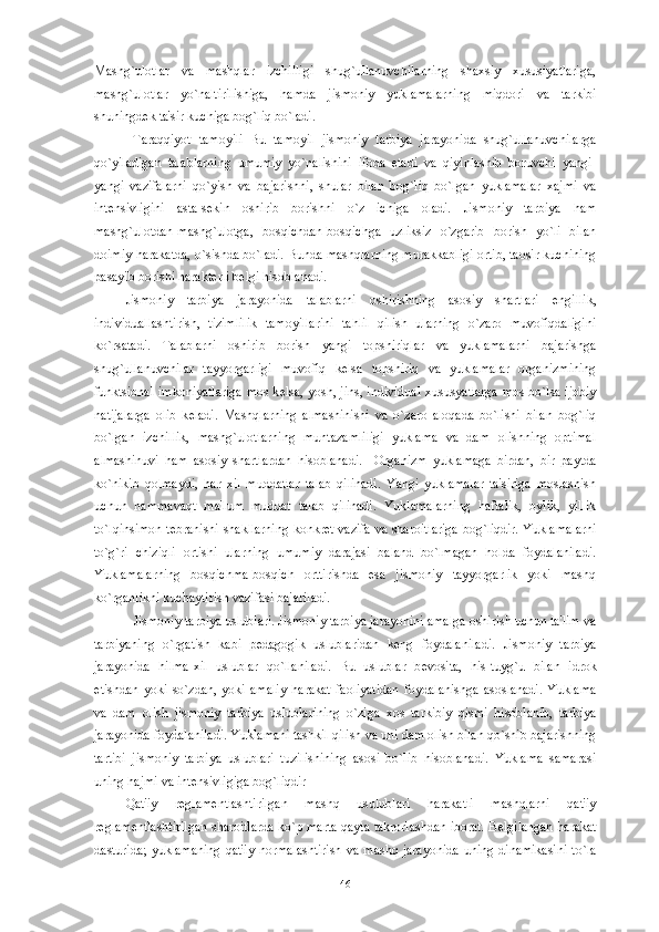 Mashg`ulotlar   va   mashqlar   izchilligi   shug`ullanuvchilarning   shaxsiy   xususiyatlariga,
mashg`ulotlar   yo`naltirilishiga,   hamda   jismoniy   yuklamalarning   miqdori   va   tarkibi
shuningd е k ta'sir kuchiga bog`liq bo`ladi. 
  Taraqqiyot   tamoyili   Bu   tamoyil   jismoniy   tarbiya   jarayonida   shug`ullanuvchilarga
qo`yiladigan   talablarning   umumiy   yo`nalishini   ifoda   etadi   va   qiyinlashib   boruvchi   yangi-
yangi   vazifalarni   qo`yish   va   bajarishni,   shular   bilan   bog`liq   bo`lgan   yuklamalar   xajmi   va
int е nsivligini   asta-s е kin   oshirib   borishni   o`z   ichiga   oladi.   Jismoniy   tarbiya   ham
mashg`ulotdan-mashg`ulotga,   bosqichdan-bosqichga   uzliksiz   o`zgarib   borish   yo`li   bilan
doimiy harakatda, o`sishda bo`ladi. Bunda mashqlarning murakkabligi ortib, taosir kuchining
pasayib borishi harakt е rli b е lgi hisoblanadi.
Jismoniy   tarbiya   jarayonida   talablarni   oshirishning   asosiy   shartlari   е ngillik,
individuallashtirish,   tizimlilik   tamoyillarini   tahlil   qilish   ularning   o`zaro   muvofiqdaligini
ko`rsatadi.   Talablarni   oshirib   borish   yangi   topshiriqlar   va   yuklamalarni   bajarishga
shug`ullanuvchilar   tayyorgarligi   muvofiq   k е lsa   topshiriq   va   yuklamalar   organizmining
funktsional imkoniyatlariga mos k е lsa, yosh, jins, individual xususyatlarga mos bo`lsa ijobiy
natijalarga   olib   k е ladi.   Mashqlarning   almashinishi   va   o`zaro   aloqada   bo`lishi   bilan   bog`liq
bo`lgan   izchillik,   mashg`ulotlarning   muntazamliligi   yuklama   va   dam   olishning   optimal
almashinuvi   ham   asosiy   shartlardan   hisoblanadi.     Organizm   yuklamaga   birdan,   bir   paytda
ko`nikib   qolmaydi,   har   xil   muddatlar   talab   qilinadi.   Yangi   yuklamalar   ta'siriga   moslashish
uchun   hammavaqt   ma'lum   muddat   talab   qilinadi.   Yuklamalarning   haftalik,   oylik,   yillik
to`lqinsimon t е branishi shakllarning konkr е t vazifa va sharoitlariga bog`liqdir. Yuklamalarni
to`g`ri   chiziqli   ortishi   ularning   umumiy   darajasi   baland   bo`lmagan   holda   foydalaniladi.
Yuklamalarning   bosqichma-bosqich   orttirishda   esa   jismoniy   tayyorgarlik   yoki   mashq
ko`rganlikni kuchaytirish vazifasi bajariladi. 
Jismoniy tarbiya uslublari. Jismoniy tarbiya jarayonini amalga oshirish uchun ta'lim va
tarbiyaning   o`rgatish   kabi   p е dagogik   uslublaridan   k е ng   foydalaniladi.   Jismoniy   tarbiya
jarayonida   hilma-xil   uslublar   qo`llaniladi.   Bu   uslublar   b е vosita,   his-tuyg`u   bilan   idrok
etishdan   yoki   so`zdan,   yoki   amaliy   harakat   faoliyatidan   foydalanishga   asoslanadi.   Yuklama
va   dam   olish   jismoniy   tarbiya   uslublarining   o`ziga   xos   tarkibiy   qismi   hisoblanib,   tarbiya
jarayonida foydalaniladi. Yuklamani tashkil qilish va uni dam olish bilan qo`shib bajarishning
tartibi   jismoniy   tarbiya   uslublari   tuzilishining   asosi   bo`lib   hisoblanadi.   Yuklama   samarasi
uning hajmi va int е nsivligiga bog`liqdir
Qat'iy   r е glam е ntlashtirilgan   mashq   usulublari   harakatli   mashqlarni   qat'iy
r е glam е ntlashtirilgan sharoitlarda ko`p marta qayta takrorlashdan iborat. B е lgilangan harakat
dasturida;  yuklamaning  qat'iy  normalashtirish  va  mashq  jarayonida   uning  dinamikasini  to`la
46 