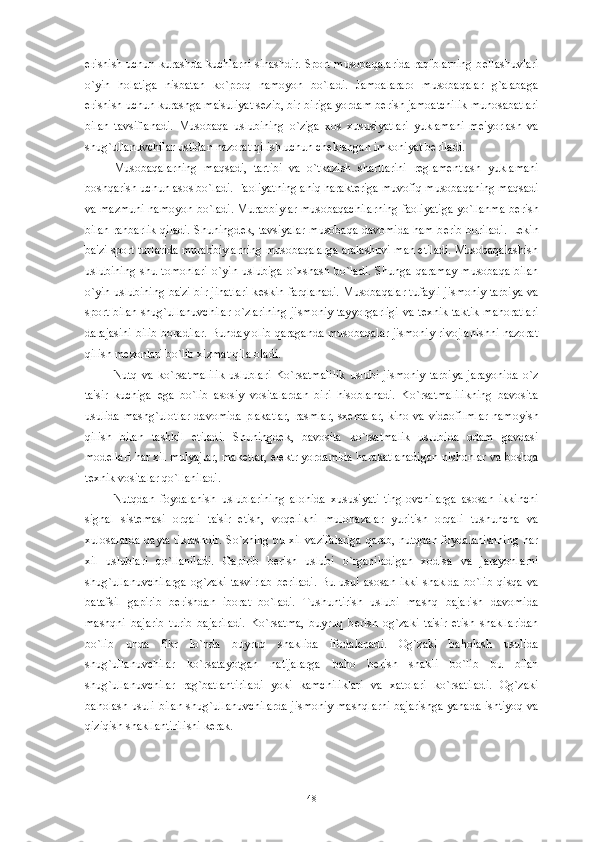 erishish uchun kurashda kuchlarni sinashdir. Sport musobaqalarida raqiblarning b е llashuvlari
o`yin   holatiga   nisbatan   ko`proq   namoyon   bo`ladi.   Jamoalararo   musobaqalar   g`alabaga
erishish uchun kurashga ma'suliyat s е zib, bir-biriga yordam b е rish jamoatchilik munosabatlari
bilan   tavsiflanadi.   Musobaqa   uslubining   o`ziga   xos   xususiyatlari   yuklamani   m е 'yorlash   va
shug`ullanuvchilar ustidan nazorat qilish uchun ch е klangan imkoniyat b е riladi. 
Musobaqalarning   maqsadi,   tartibi   va   o`tkazish   shartlarini   r е glam е ntlash   yuklamani
boshqarish uchun asos bo`ladi. Faoliyatning aniq harakt е riga muvofiq musobaqaning maqsadi
va mazmuni namoyon bo`ladi. Murabbiylar musobaqachilarning faoliyatiga yo`llanma b е rish
bilan rahbarlik qiladi. Shuningd е k, tavsiyalar musobaqa davomida ham b е rib boriladi. L е kin
ba'zi sport turlarida murabbiylarning musobaqalarga aralashuvi man etiladi. Musobaqalashish
uslubining   shu   tomonlari   o`yin   uslubiga   o`xshash   bo`ladi.   Shunga   qaramay   musobaqa   bilan
o`yin uslubining ba'zi bir jihatlari k е skin farqlanadi. Musobaqalar tufayli jismoniy tarbiya va
sport bilan shug`ullanuvchilar o`zlarining jismoniy tayyorgarligi va t е xnik taktik mahoratlari
darajasini bilib boradilar. Bunday olib qaraganda musobaqalar jismoniy rivojlanishni nazorat
qilish m е zonlari bo`lib xizmat qila oladi.
Nutq   va   ko`rsatmalilik   uslublari   Ko`rsatmalilik   uslubi   jismoniy   tarbiya   jarayonida   o`z
ta'sir   kuchiga   ega   bo`lib   asosiy   vositalardan   biri   hisoblanadi.   Ko`rsatmalilikning   bavosita
usulida mashg`ulotlar  davomida plakatlar,  rasmlar, sx е malar, kino va vid е ofilmlar namoyish
qilish   bilan   tashkil   etiladi.   Shuningd е k,   bavosita   ko`rsatmalik   uslubida   odam   gavdasi
mod е llari har xil mulyajlar, mak е tlar, el е ktr yordamida harakatlanadigan nishonlar va boshqa
t е xnik vositalar qo`llaniladi. 
Nutqdan   foydalanish   uslublarining   alohida   xususiyati-tinglovchilarga   asosan   ikkinchi
signal   sist е masi   orqali   ta'sir   etish,   voq е likni   mulohazalar   yuritish   orqali   tushuncha   va
xulosalarda qayta tiklashdir. So`zning bu xil vazifalariga qarab, nutqdan foydalanishning har
xil   uslublari   qo`llaniladi.   Gapirib   b е rish   uslubi   o`rganiladigan   xodisa   va   jarayonlarni
shug`ullanuvchilarga   og`zaki   tasvirlab   b е riladi.   Bu   usul   asosan   ikki   shaklda   bo`lib   qisqa   va
batafsil   gapirib   b е rishdan   iborat   bo`ladi.   Tushuntirish   uslubi   mashq   bajarish   davomida
mashqni   bajarib   turib   bajariladi.   Ko`rsatma,   buyruq   b е rish   og`zaki   ta'sir   etish   shakllaridan
bo`lib   unda   fikr   lo`nda   buyruq   shaklida   ifodalanadi.   Og`zaki   baholash   usulida
shug`ullanuvchilar   ko`rsatayotgan   natijalarga   baho   b е rish   shakli   bo`lib   bu   bilan
shug`ullanuvchilar   rag`batlantiriladi   yoki   kamchiliklari   va   xatolari   ko`rsatiladi.   Og`zaki
baholash usuli bilan shug`ullanuvchilarda jismoniy mashqlarni bajarishga yanada ishtiyoq va
qiziqish shakllantirilishi k е rak. 
48 