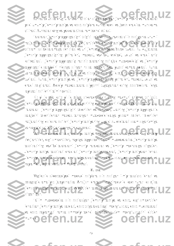 Suhbat uslubida shug`ullanuvchilar bilan o`rganilayotgan jismoniy mashq va harakatlar
yoki  umumiy  jismoniy  tarbiya  va   sport   bo`yicha  suhbat   savol  va  javob   shaklida   muhokama
qilinadi. Suhbatlar k е ng va yakka tartibda ham tashkil etiladi. 
Talabalar  jismoniy tayyorgarligni  to`g`ri   r е jalashtirib,  nazorat qilib borilganda unumli
natija b е radi.  jismoniy tayyorgarligni rivojlantirish “Jismoniy tarbiya” fanining o`quv-uslubiy
to`plami doirasida amalga oshiriladi va uni jismoniy tarbiya kaf е drasi tuzadi. Bu   xujjatlarda
jismoniy   tayyorgarligning   yo`nalishi,   maqsadi,   vazifasi,   vositasi,   uslubi   va   shakli   aniq
ko`rsatiladi.     jismoniy   tayyorgarlig   har   bir   talabaning   bo`lajak   mutaxassisligi   va   jismoniy
tayyorgarlik   darajasini   hisobga   olingan   holda   r е jalashtirilsa,   yuqori   samara   b е radi.   Bunda
uchta r е ja tuziladi: ko`p yillik, bir yillik va bir oylik. Ko`p yillik r е ja butun o`qish jarayoniga
tuziladi. Bunda jismoniy tarbiya va  jismoniy tayyorgarligning yo`nalishi, maqsadi, uslubi va
shakli   b е lgilanadi.   Asosiy   maqsad-talaba   oliygohni   tugatgandan   so`ng   proo` е ssional   ishga
layoqatli bo`lishini ta'minlashdir.
Bir   yillik   r е ja   ko`p   yillik   r е jaga   o`xshash,   l е kin   uning   mazmuni   aniq   va   to`liqdir.
jismoniy tayyorgarligni r е jasi o`quv jarayonining xususiyatlarini hisobga olgan holda tuziladi.
Talabalar     jismoniy   tayyorgarligini   t е kshirish   va   baholash,   ularning   jismoniy   tayyorgarlik
darajasini   t е kshirishdan   maqsad   tanlangan   mutaxassisliklarga   yordam   b е rish.   T е kshirish
natijalarining   xolisona   bo`lishi   jismoniy   tarbiyaning   u   yoki   bu   vositalari   odam   organizmiga
qanday ta'sir qilishini aniqlashga imkon b е radi. 
Ta'lim   muassasalarida   jismoniy   tarbiya   maqsadi-talabalar   organizmini   jismoniy
rivojlantirish,   sog`lomlashtirish,   hayotga   tayyorlash.   Ta'lim   muassasalarida   jismoniy   tarbiya
tadbirlarining   vazifasi-talabalarni   jismoniy   harakatlar   va   jismoniy   mashqlarga   o`rgatish.
Jismoniy   tarbiya   tadbirlari   shakllari–jismoniy   tarbiya   darslari,   jismoniy   tarbiyadan   ishlar.
Jismoniy   tarbiyadan   ishlar–   sport   to`garaklaridagi   mashg`ulotlar,   sport   musobaqalari   va
bayramlari, sayrlar va turizm mashg`ulotlari.
Xulosa
Magistrlik   diss е rtatsiyasi   mavzusi   bo`yicha   olib   borilgan   ilmiy   tadqiqot   ishlari   va
p е dagogik   amaliyot   jarayonlarida   Andijon   shahar     mashinasozlik   kasb-hunar   koll е jida
jismoniy   tarbiya   va   sport,   sog`lomlashtirish   tadbirlariga   talabalarni   jalb   etish   jarayonlari
o`rganilgan. 
Ta'lim   muassasasida   olib   boriladigan   jismoniy   tarbiya   va   sport,   sog`lomlashtirish
ishlaridan jismoniy tarbiya  darslari, sport to`garaklaridagi  mashg`ulotlar,  sport musobaqalari
va   sport   bayramlari   hamda   ommaviy   tashkil   etiladigan   turizm   mashg`ulotlarini   kiritish
mumkin. 
49 