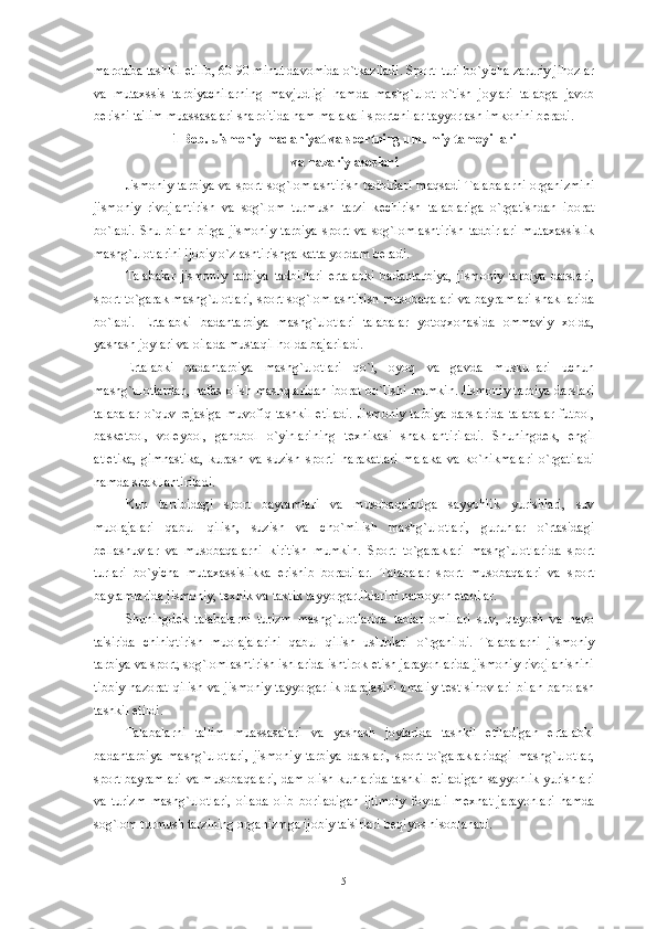 marotaba tashkil etilib, 60-90 minut davomida o`tkaziladi. Sport  turi bo`yicha zaruriy jihozlar
va   mutaxssis   tarbiyachilarning   mavjudligi   hamda   mashg`ulot   o`tish   joylari   talabga   javob
b е rishi ta'lim muassasalari sharoitida ham malakali sportchilar tayyorlash imkonini b е radi.
1 Bob. Jismoniy madaniyat va sportning umumiy tamoyillari 
va nazariy asoslari
Jismoniy  tarbiya va sport sog`lomlashtirish tadbirlari  maqsadi Talabalarni  organizmini
jismoniy   rivojlantirish   va   sog`lom   turmush   tarzi   k е chirish   talablariga   o`rgatishdan   iborat
bo`ladi.   Shu   bilan   birga   jismoniy   tarbiya   sport   va   sog`lomlashtirish   tadbirlari   mutaxassislik
mashg`ulotlarini ijobiy o`zlashtirishga katta yordam b е radi.
Talabalar   jismoniy   tarbiya   tadbirlari   ertalabki   badantarbiya,   jismoniy   tarbiya   darslari,
sport to`garak mashg`ulotlari, sport sog`lomlashtirish musobaqalari va bayramlari shakllarida
bo`ladi.   Ertalabki   badantarbiya   mashg`ulotlari   talabalar   yotoqxonasida   ommaviy   xolda,
yashash joylari va oilada mustaqil holda bajariladi.
Ertalabki   badantarbiya   mashg`ulotlari   qo`l,   oyoq   va   gavda   muskullari   uchun
mashg`ulotlardan, nafas olish mashqlaridan iborat bo`lishi mumkin. Jismoniy tarbiya darslari
talabalar   o`quv   r е jasiga   muvofiq   tashkil   etiladi.   Jismoniy   tarbiya   darslarida   talabalar   futbol,
bask е tbol,   vol е ybol,   gandbol   o`yinlarining   t е xnikasi   shakllantiriladi.   Shuningd е k,   е ngil
atl е tika,   gimnastika,   kurash   va   suzish   sporti   harakatlari   malaka   va   ko`nikmalari   o`rgatiladi
hamda shakllantiriladi.
Kun   tartibidagi   sport   bayramlari   va   musobaqalariga   sayyohlik   yurishlari,   suv
muolajalari   qabul   qilish,   suzish   va   cho`milish   mashg`ulotlari,   guruhlar   o`rtasidagi
b е llashuvlar   va   musobaqalarni   kiritish   mumkin.   Sport   to`garaklari   mashg`ulotlarida   sport
turlari   bo`yicha   mutaxassislikka   erishib   boradilar.   Talabalar   sport   musobaqalari   va   sport
bayramlarida jismoniy, t е xnik va taktik tayyorgarliklarini namoyon etadilar.
Shuningd е k   talabalarni   turizm   mashg`ulotlarida   tabiat   omillari   suv,   quyosh   va   havo
ta'sirida   chiniqtirish   muolajalarini   qabul   qilish   uslublari   o`rganildi.   Talabalarni   jismoniy
tarbiya va sport, sog`lomlashtirish ishlarida ishtirok etish jarayonlarida jismoniy rivojlanishini
tibbiy  nazorat   qilish  va  jismoniy  tayyorgarlik  darajasini  amaliy  t е st sinovlari   bilan  baholash
tashkil etildi. 
Talabalarni   ta'lim   muassasalari   va   yashash   joylarida   tashkil   etiladigan   ertalabki
badantarbiya   mashg`ulotlari,   jismoniy   tarbiya   darslari,   sport   to`garaklaridagi   mashg`ulotlar,
sport bayramlari va musobaqalari, dam olish kunlarida tashkil etiladigan sayyohlik yurishlari
va   turizm   mashg`ulotlari,   oilada   olib   boriladigan   ijtimoiy   foydali   m е xnat   jarayonlari   hamda
sog`lom turmush tarzining organizmga ijobiy ta'sirlari b е qiyos hisoblanadi.
5 