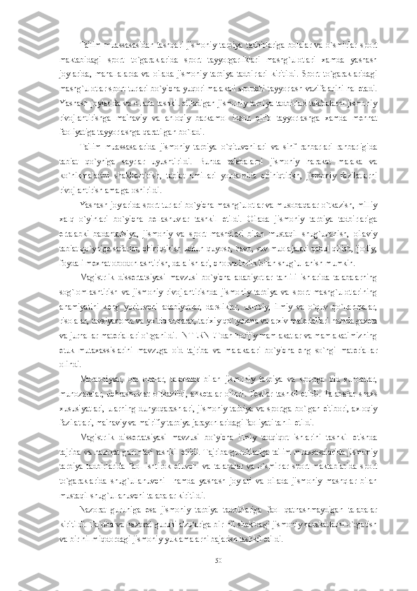 Ta'lim   muassasasidan   tashqari   jismoniy   tarbiya   tadbirlariga   bolalar   va   o`smirlar   sport
maktabidagi   sport   to`garaklarida   sport   tayyorgarliklari   mashg`ulotlari   xamda   yashash
joylarida,   mahallalarda   va   oilada   jismoniy   tarbiya   tadbirlari   kiritildi.   Sport   to`garaklaridagi
mashg`ulotlar sport turlari bo`yicha yuqori malakali sportchi tayyorlash vazifalarini hal etadi.
Yashash joylarida va oilada tashkil etiladigan jismoniy tarbiya tadbirlari talabalarni jismoniy
rivojlantirishga   ma'naviy   va   ahloqiy   barkamol   inson   qilib   tayyorlashga   xamda   m е hnat
faoliyatiga tayyorlashga qaratilgan bo`ladi.
Ta'lim   muassasalarida   jismoniy   tarbiya   o`qituvchilari   va   sinf   rahbarlari   rahbarligida
tabiat   qo`yniga   sayrlar   uyushtirildi.   Bunda   talabalarni   jismoniy   harakat   malaka   va
ko`nikmalarini   shakllantirish,   tabiat   omillari   yordamida   chiniqtirish,   jismoniy   fazilatlarni
rivojlantirish amalga oshirildi.
Yashash joylarida sport turlari bo`yicha mashg`ulotlar va musobaqalar o`tkazish, milliy
xalq   o`yinlari   bo`yicha   b е llashuvlar   tashkil   etildi.   Oilada   jismoniy   tarbiya   tadbirlariga
ertalabki   badantarbiya,   jismoniy   va   sport   mashqlari   bilan   mustaqil   shug`ullanish,   oilaviy
tabiat qo`yniga safarlar, chiniqtirish uchun quyosh, havo, suv muolajalari qabul qilish, ijodiy,
foydali m е xnat obodonlashtirish, dala ishlari, chorvadorlik bilan shug`ullanish mumkin.
Magistrlik   diss е rtatsiyasi   mavzusi   bo`yicha   adabiyotlar   tahlili   ishlarida   talabalarning
sog`lomlashtirish   va   jismoniy   rivojlantirishda   jismoniy   tarbiya   va   sport   mashg`ulotlarining
ahamiyatini   k е ng   yorituvchi   adabiyotlar,   darsliklar,   uslubiy,   ilmiy   va   o`quv   qo`llanmalar,
risolalar, tavsiyanoma va yo`riqnomalar, tarixiy qo`lyozma va arxiv mat е riallari hamda gaz е ta
va jurnallar mat е riallari o`rganildi. INT Е RN Е Tdan horijiy mamlakatlar va mamlakatimizning
е tuk   mutaxassislarini   mavzuga   oid   tajriba   va   malakalari   bo`yicha   eng   so`ngi   mat е riallar
olindi. 
Murabbiylar,   ota   onalar,   talabalar   bilan   jismoniy   tarbiya   va   sportga   oid   suhbatlar,
munozaralar,   uchrashuvlar   o`tkazildi,   ank е talar   olindi.   T е stlar   tashkil   etildi.   Talabalar   shaxs
xususiyatlari,  ularning  dunyoqarashlari,  jismoniy  tarbiya  va sportga  bo`lgan e'tibori,  axloqiy
fazilatlari, ma'naviy va ma'rifiy tarbiya jarayonlaridagi faoliyati tahlil etildi.
Magistrlik   dissеrtatsiyasi   mavzusi   bo`yicha   ilmiy   tadqiqot   ishlarini   tashkil   etishda
tajriba  va nazorat guruhlari tashkil etildi.  Tajriba  guruhlariga ta'lim muassasalarida  jismoniy
tarbiya   tadbirlarida   faol   ishtirok   etuvchi   va   talabalar   va   o`smirlar   sport   maktablarida   sport
to`garaklarida   shug`ullanuvchi     hamda   yashash   joylari   va   oilada   jismoniy   mashqlar   bilan
mustaqil shug`ullanuvchi talabalar kiritildi. 
Nazorat   guruhiga   esa   jismoniy   tarbiya   tadbirlariga   faol   qatnashmaydigan   talabalar
kiritildi. Tajriba va nazorat guruhi a'zolariga bir hil shakldagi jismoniy harakatlarni o`rgatish
va bir hil miqdordagi jismoniy yuklamalarni bajarish tashkil etildi. 
50 