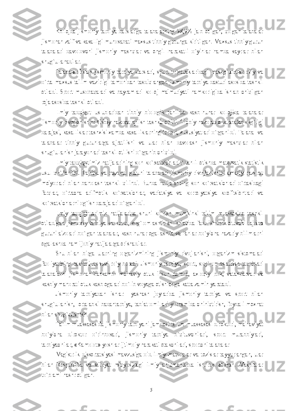 Kollеjda   jismoniy   tarbiya   darslariga   talabalarning   98,9%   jalb   etilgan,   qolgan   talabalar
jismonan zaif va kasalligi munosabati maxsus tibbiy guruhga kiritilgan. Maxsus tibbiy guruh
talabalari   davolovchi   jismoniy   mashqlar   va   еngil   harakatli   o`yinlar   hamda   sayrlar   bilan
shug`ullanadilar.
Talabalar   bilan   jismoniy   tarbiya   darslari,   sport   to`garaklaridagi   mashg`ulotlar   oliy   va
o`rta maxsus ta'lim  vazirligi  tamonidan  tasdiqlangan  jismoniy  tarbiya dasturi asosida tashkil
etiladi.   Sport   musobaqalari   va   bayramlari   kollеj   ma'muriyati   hamkorligida   ishlab   chiqilgan
rеja asosida tashkil etiladi.
Ilmiy   tadqiqot   uslublaridan   tibbiy   biologik   tahlilda   kasb-hunar   kollеjida   talabalar
jismoniy rivojlanishini  tibbiy nazorat qilish tashkil  etildi.  Tibbiy nazoratda  talabalar  sog`ligi
darajasi, kasalliklar tashxisi xamda kasalliklarning turlari, xususiyatlari o`rganildi. Talaba  va
talabalar   tibbiy   guruhlarga   ajratilishi   va   ular   bilan   davolash   jismoniy   mashqlar   bilan
shug`ullanish jarayonlari tashkil etilishi o`rganib chiqildi. 
Ilmiy tadqiqotimiz natijalarining son ko`rsatkichlarini  tahlil etishda mat е matik statistik
usul   qo`llanildi.   Tajriba   va   nazorat   guruhi   talabalari   jismoniy   rivojlanishini   amaliy   nazorat
m е 'yorlari   bilan   baholash   tashkil   qilindi.   Bunda   natijalarning   son   ko`rsatkichlari   o`rtasidagi
farqlar,   o`rtacha   arifm е tik   ko`rsatkichlar,   variatsiya   va   korr е lyatsiya   koefitsi е ntlari   va
ko`rsatkichlarni og`ish darajalari o`rganildi. 
Ilmiy   tadqiqotlarimiz   natijalarida   shuni   ko`rish   mumkinki   ta'lim   muassasida   tashkil
etiladigan   jismoniy   tarbiya   va   sport,   sog`lomlashtirish   ishlarida   faol   ishtirok   etuvchi   tajriba
guruhi a'zolari bo`lgan talabalar, kasb-hunar egallashda va fanlar bo`yicha nazariy bilimlarni
egallashda ham ijobiy natijalarga erishadilar. 
Shu   bilan   birga   ularning   organizmining   jismoniy   rivojlanishi,   organizm   sist е malari
faoliyatining  takomillashuvi  ro`y  b е radi.  Jismoniy  tarbiya,  sport,  sog`lomlashtirish   tadbirlari
talabalarni   jismonan   barkamol   ma'naviy   е tuk   inson   hamda,   axloqiy   pok,   vatanparvar   va
kasbiy mahorati  е tuk kasb egalari bo`lib voyaga  е tishlariga katta zamin yaratadi.
Jismoniy   tarbiyadan   ishlar   –yashash   joylarida   jismoniy   tarbiya   va   sport   bilan
shug`ullanish,   ertalabki badantarbiya,  tabiat omillari yordamida chiniqtirish, foydali m е xnat
bilan shug`ullanish. 
Ta'lim muassasasida jismoniy tarbiyani jamoasi-ta'lim muassasasi dir е ktori, ma'naviyat
bo`yicha   dir е ktor   o`rinbosari,   jismoniy   tarbiya   o`qituvchilari,   sport   murabbiylari,
tarbiyachilar, «Kamolot» yoshlar ijtimoiy harakati  е takchilari, sportchi talabalar 
Magistrlik diss е rtatsiyasi mavzusiga  oid ilmiy  maqolalar  va t е zislar tayyorlangan,  ular
bilan   R е spublika   va   viloyat   miqyosidagi   ilmiy   anjumanlarda   ishtirok   etilgan.   Maqolalar
to`plami nashr etilgan. 
51 