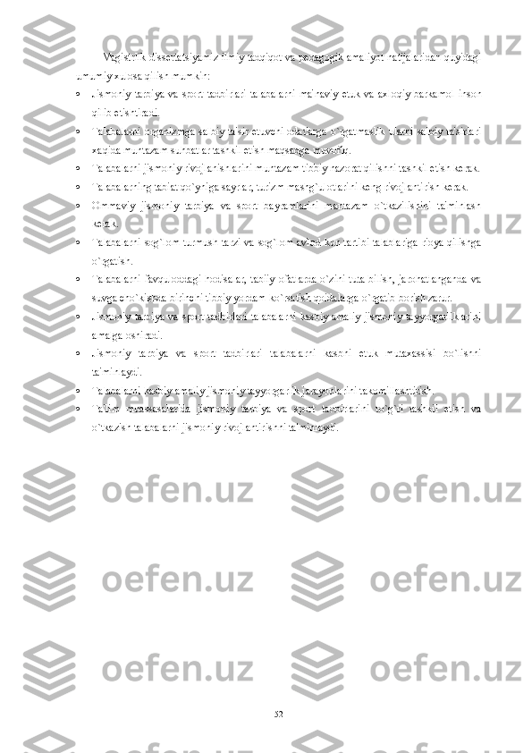 Magistrlik diss е rtatsiyamiz ilmiy tadqiqot va p е dagogik amaliyot natijalaridan quyidagi
umumiy xulosa qilish mumkin:
 Jismoniy  tarbiya  va  sport  tadbirlari  talabalarni  ma'naviy   е tuk va axloqiy  barkamol  inson
qilib  е tishtiradi.
 Talabalarni organizmga salbiy ta'sir etuvchi odatlarga o`rgatmaslik ularni salbiy ta'sirlari
xaqida muntazam suhbatlar tashkil etish maqsadga muvofiq.
 Talabalarni jismoniy rivojlanishlarini muntazam tibbiy nazorat qilishni tashkil etish k е rak.
 Talabalarning tabiat qo`yniga sayrlar, turizm mashg`ulotlarini k е ng rivojlantirish k е rak.
 Ommaviy   jismoniy   tarbiya   va   sport   bayramlarini   mantazam   o`tkazilishini   ta'minlash
k е rak.
 Talabalarni sog`lom turmush tarzi va sog`lom avlod kun tartibi talablariga rioya qilishga
o`rgatish.
 Talabalarni  favquloddagi  hodisalar,  tabiiy  ofatlarda  o`zini tuta bilish, jarohatlanganda  va
suvga cho`kishda birinchi tibbiy yordam ko`rsatish qoidalarga o`rgatib borish zarur.
 Jismoniy   tarbiya   va   sport   tadbirlari   talabalarni   kasbiy-amaliy   jismoniy   tayyorgarliklarini
amalga oshiradi.
 Jismoniy   tarbiya   va   sport   tadbirlari   talabalarni   kasbni   е tuk   mutaxassisi   bo`lishni
ta'minlaydi.
 Talabalarni kasbiy-amaliy jismoniy tayyorgarlik jarayonlarini takomillashtirish.
 Ta'lim   muassasalarida   jismoniy   tarbiya   va   sport   tadbirlarini   to`g`ri   tashkil   etish   va
o`tkazish talabalarni jismoniy rivojlantirishni ta'minlaydi.
52 