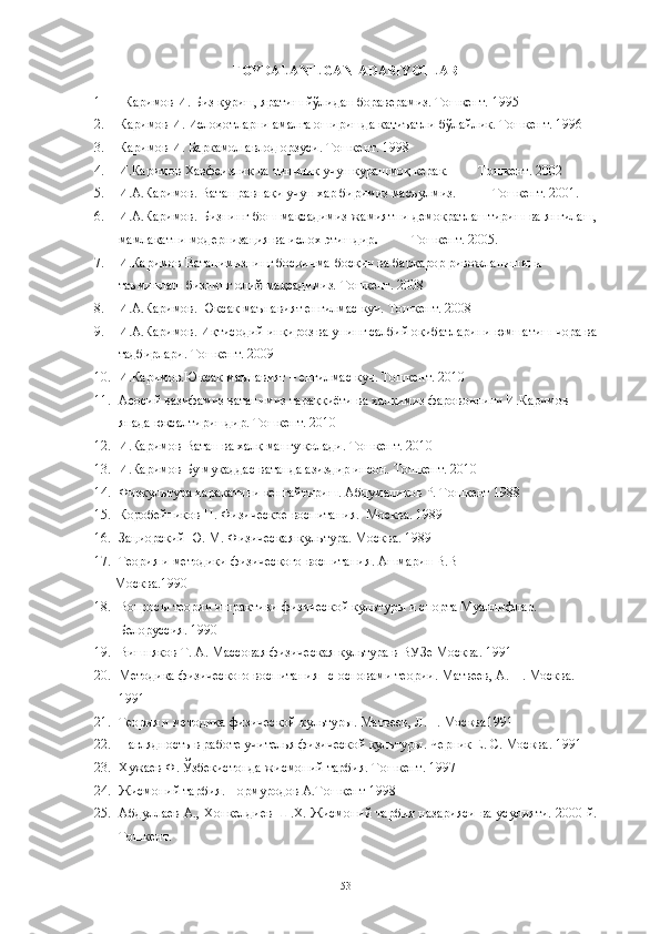 FOYDALANILGAN  ADABIYOTLAR
1 Каримов И. Биз қуриш, яратиш йўлидан бораверамиз. Тошкент. 1995
2. Каримов И. Ислоҳотларни амалга оширишда катиъатли бўлайлик. Тошкент. 1996
3. Каримов И. Баркамол авлод орзуси. Тошкент. 1998
4. И.Каримов Хавфсизлик ва тинчлик  ун курашмоқ керак.         Тошкент. 2002
5. И.А.Каримов. Ватан равнақи  ун хар биримиз масъулмиз.           Тошкент. 2001.
6. И.А.Каримов.   Бизнинг бош мақсадимиз жамиятни демократлаштириш ва янгилаш,
мамлакатни модернизация ва ислох этишдир .           Т ошкент.  2005.
7. И.Каримов Ватанимизнинг босқичма-босқич ва барқарор ривожланишини 
таъминлаш бизнинг олий мақсадимиз. Тошкент. 2008
8. И.А.Каримов. Юксак маънавият енгилмас к . Тошкент. 2008
9. И.А.Каримов. Иқтисодий инқироз ва унинг салбий оқибатларини юмшатиш чора ва
тадбирлари. Тошкент. 2009
10. И.Каримов.Юксак маънавият – енгилмас к . Тошкент. 2010
11. Асосий вазифамиз ватанимиз тараққиёти ва халқимиз фаровонлиги И.Каримов 
янада юксалтиришдир. Тошкент. 2010
12. И.Каримов Ватан ва халқ мангу қолади. Тошкент. 2010
13. И.Каримов Бу муқаддас ватанда азиздир инсон. Тошкент. 2010
14. Физкультура ҳаракатини кенгайтириш. Абдумаликов Р. Тошкент 1988 
15. Коробейников Н. Физическое воспитания.  Москва. 1989
16. Зациорский Ю. М. Физическая культура. Москва. 1989
17. Теория и методики физического воспитания .  Ашмарин В.В
       Москва . 1990
18. Вопросы теории и практики физической культуры и спорта Муаллифлар . 
Белорусси я.  1990
19. Вишняков Т. А. Массовая физическая культура в ВУЗе Москва. 1991
20. Методика физического воспитания   с основами теории .  Матвеев, А. П .  Москва . 
1991
21. Теория и методика физической культуры .  Матвеев, Л.П .  Москва 1991
22. Наглядность в работе  ителья физической культуры .  Черник Е. С .  Москва .  1991
23. Хrаев Ф. Ўзбекистонда жисмоний тарбия. Тошкент. 1997
24. Жисмоний тарбия. Нормуродов А.Тошкент 1998 
25. Абдуллаев А., Хонкелдиев Ш.Х. Жисмоний тарбия назарияси ва усулияти. 2000 й.
Тошкент. 
53 