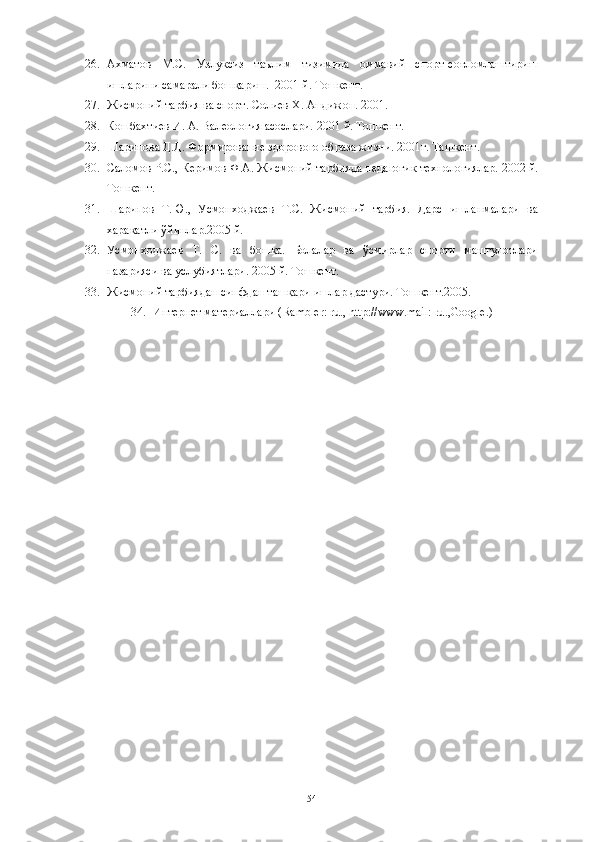 26. Ахматов   М.С.   Узлуксиз   таълим   тизимида   оммавий   спорт-соғломлаштириш
ишларини самарали бошқариш.  2001 й. Тошкент. 
27. Жисмоний тарбия ва спорт. Солиев Х. Андижон. 2001.
28. Кошбахтиев И. А. Валеология асослари. 2001 й. Тошкент. 
29. Шарипова Д.Д. Формирование здорового образа жизни. 2001г. Ташкент. 
30. Саломов Р.С., Керимов Ф.А. Жисмоний тарбияда педагогик технологиялар. 2002 й.
Тошкент. 
31. Шарипов   Т.Ю.,   Усмонходжаев   Т.С.   Жисмоний   тарбия.   Дарс   ишланмалари   ва
харакатли ўйинлар.2005 й. 
32. Усмонходжаев   Т.   С.   ва   бошқа.   Болалар   ва   ўсмирлар   спорти   машғулотлари
назарияси ва услубиятлари. 2005 й. Тошкент. 
33. Жисмоний тарбиядан синфдан ташқари ишлар дастури. Тошкент.2005.
34. Интернет материаллари ( Rambler :  ru ., http://www. mail :  ru ., Google .)
54 