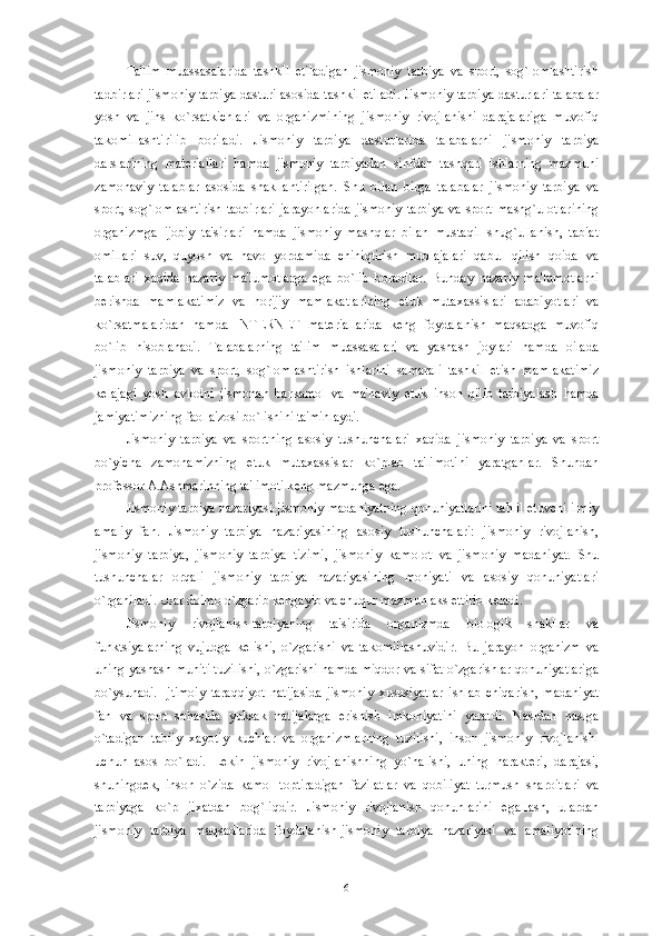 Ta'lim   muassasalarida   tashkil   etiladigan   jismoniy   tarbiya   va   sport,   sog`lomlashtirish
tadbirlari jismoniy tarbiya dasturi asosida tashkil etiladi. Jismoniy tarbiya dasturlari talabalar
yosh   va   jins   ko`rsatkichlari   va   organizmining   jismoniy   rivojlanishi   darajalariga   muvofiq
takomillashtirilib   boriladi.   Jismoniy   tarbiya   dasturlarida   talabalarni   jismoniy   tarbiya
darslarining   mat е riallari   hamda   jismoniy   tarbiyadan   sinfdan   tashqari   ishlarning   mazmuni
zamonaviy   talablar   asosida   shakllantirilgan.   Shu   bilan   birga   talabalar   jismoniy   tarbiya   va
sport,  sog`lomlashtirish  tadbirlari  jarayonlarida   jismoniy  tarbiya  va  sport  mashg`ulotlarining
organizmga   ijobiy   ta'sirlari   hamda   jismoniy   mashqlar   bilan   mustaqil   shug`ullanish,   tabiat
omillari   suv,   quyosh   va   havo   yordamida   chiniqtirish   muolajalari   qabul   qilish   qoida   va
talablari   xaqida   nazariy   ma'lumotlarga   ega   bo`lib   boradilar.   Bunday   nazariy   ma'lumotlarni
b е rishda   mamlakatimiz   va   horijiy   mamlakatlarining   е tuk   mutaxassislari   adabiyotlari   va
ko`rsatmalaridan   hamda   INT Е RN Е T   mat е riallarida   k е ng   foydalanish   maqsadga   muvofiq
bo`lib   hisoblanadi.   Talabalarning   ta'lim   muassasalari   va   yashash   joylari   hamda   oilada
jismoniy   tarbiya   va   sport,   sog`lomlashtirish   ishlarini   samarali   tashkil   etish   mamlakatimiz
k е lajagi   yosh   avlodni   jismonan   barkamol   va   ma'naviy   е tuk   inson   qilib   tarbiyalash   hamda
jamiyatimizning faol a'zosi bo`lishini ta'minlaydi.
Jismoniy   tarbiya   va   sportning   asosiy   tushunchalari   xaqida   jismoniy   tarbiya   va   sport
bo`yicha   zamonamizning   е tuk   mutaxassislar   ko`plab   ta'limotini   yaratganlar.   Shundan
prof е ssor A.Ashmarinning ta'limoti k е ng mazmunga ega.
Jismoniy tarbiya nazariyasi-jismoniy madaniyatning qonuniyatlarini tahlil etuvchi ilmiy
amaliy   fan.   Jismoniy   tarbiya   nazariyasining   asosiy   tushunchalari:   jismoniy   rivojlanish,
jismoniy   tarbiya,   jismoniy   tarbiya   tizimi,   jismoniy   kamolot   va   jismoniy   madaniyat.   Shu
tushunchalar   orqali   jismoniy   tarbiya   nazariyasining   mohiyati   va   asosiy   qonuniyatlari
o`rganiladi. Ular doimo o`zgarib k е ngayib va chuqur mazmun aks ettirib k е ladi. 
Jismoniy   rivojlanish-tarbiyaning   ta'sirida   organizmda   biologik   shakllar   va
funktsiyalarning   vujudga   k е lishi,   o`zgarishi   va   takomillashuvidir.   Bu   jarayon   organizm   va
uning yashash muhiti tuzilishi, o`zgarishi hamda miqdor va sifat o`zgarishlar qonuniyatlariga
bo`ysunadi.   Ijtimoiy   taraqqiyot   natijasida   jismoniy   xususiyatlar   ishlab   chiqarish,   madaniyat
fan   va   sport   sohasida   yuksak   natijalarga   erishish   imkoniyatini   yaratdi.   Nasldan   naslga
o`tadigan   tabiiy   xayotiy   kuchlar   va   organizmlarning   tuzilishi,   inson   jismoniy   rivojlanishi
uchun   asos   bo`ladi.   L е kin   jismoniy   rivojlanishning   yo`nalishi,   uning   harakt е ri,   darajasi,
shuningd е k,   inson   o`zida   kamol   toptiradigan   fazilatlar   va   qobiliyat   turmush   sharoitlari   va
tarbiyaga   ko`p   jixatdan   bog`liqdir.   Jismoniy   rivojlanish   qonunlarini   egallash,   ulardan
jismoniy   tarbiya   maqsadlarida   foydalanish-jismoniy   tarbiya   nazariyasi   va   amaliyotining
6 