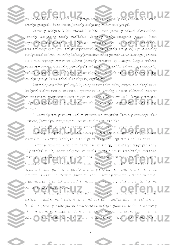 muhim vazifasidir. Kishilarning ijtimoiy xayot sharoitlari, jismoniy rivojlanishda hal qiluvchi
ahamiyatga egadir. Bular orasida jismoniy tarbiya eng muhim rol o`ynaydi.
Jismoniy   tarbiya-aniq   bir   maqsadni   ko`zlab   inson   jismoniy   holatini   o`zgartirilishi
jismoniy   tarbiyaning   asosiy   vazifasidir.   Jismoniy   tarbiya-p е dagogik   jarayon,   inson
organizmini   takomillashtirishga,   harakat   malakasini   va   ko`nikmasini,   mahoratini
shakllantirishga qaratilgan. Jamiyat xayot sharoitlari, ov jismoniy tarbiya vujudga k е lishining
asosiy sababi bo`lgan. Insonning ibtidoiy jamoa davridanoq yashash uchun kurashga, jamoada
o`z   o`rnini   topishga   hamda   ov   qilishda   jismoniy   harakatlar   qo`l   k е lgan.   Ongsiz   ravishda
bo`lsa ham odamlar o`zlarining jismoniy sifatlari t е zkorlik, kuchlilik, chidamlilik, chaqqonlik,
botirlik   xislatlarini   rivojlantirishga   harakat   qilganlar.     Ko`rinib   turibdiki,   jismoniy   tarbiya
insoniyat jamiyati shakllanishi bilan birga vujudga k е lgan. 
Odamning xayot faoliyati onglidir, uning harakatlarida ma'no, maqsad bor. Yangi avlod
faoliyatni   o`zidan   avvalgi   avloddan   o`rgangan   bo`lib,   ularning   o`rtasida   bilimlarni,   mahorat
va   malakalarni   o`rgatishdan   iborat   aloqa   va   davomiylikni   o`rnatiladi.   Jismoniy   tarbiyani
o`ziga   hos   xusisiyatlarini   nuqtai   nazaridan   bir   biriga   singib   k е tgan   ikki   guruhga   bo`lish
mumkin.
1.   Jismoniy   tarbiya-salomatlikni   mustahkamlash   maqsadida   jismoniy   kamolotga   ta'sir
o`tkazish, jismoniy sifatlarga ega bo`lish va ularni takomillashtirish.
2. Jismoniy ta'lim-maxsus mahorat, ko`nikma va bilim b е radigan ta'lim. 
Jismoniy   tarbiyaning   o`ziga   xos   hususiyati   jismoniy   qobiliyatlarini   rivojlantiruvchi
vosita sifatida xizmat qilishidir, shu bilan birga ma'naviy kamolotga ham kuchli ta'sir etadi. 
Jismoniy   barkamollik-har   tomonlama   rivojlanishning,   harakatlarga   tayyorgarlikning
oliy   darajasi   bo`lib,   ishlab   chiqarish   va   harbiy   hamda   turmush   sharoitlariga   moslanish
imkoniyatini,   yuksak   ish   qobiliyatini   ta'minlaydi.   Jismoniy   barkamollik   tushunchasini   yana
shunday izohlash mumkinki, bu insonni har qanday sharoitda ham og`ir jismoniy yuklamalar
bajara   olish   qobiliyati   bilan   birga   o`zida   ahloqiy   sifatlar,   insonparvarlik,   onglilik   hamda
jamoatchilik xislatlarini o`zida mujassam bo`lishidir. Jismoniy barkamollik har bir inson orzu
qilgan va unga intilgan tushuncha bo`lishi zarur.  Shuning uchun, bu tushunchani ta'riflash va
izohlash ch е ksiz harakt е rga ega. 
Jismoniy madaniyat-umumiy madaniyatning ajralmas bir qismi, hamda jismoniy tarbiya
vositalarini   yaratish   va   foydalanishda   jamiyat   erishgan   muvaffaqiyatlarning   yig`indisidir.
Millatning   jismoniy   madaniyat   va   sport   sohasida   erishgan   yutuqlari,   aholining   ommaviy
jismoniy   tarbiya   va   sportga   jalb   etilishi,   mamlakatda   yoshlarni   qolav е rsa   aholini   hamma
qatlamini   jismoniy   tarbiya   va   sport   bilan   shug`ullanishini   ta'minlovchi   vositalar-sport
7 