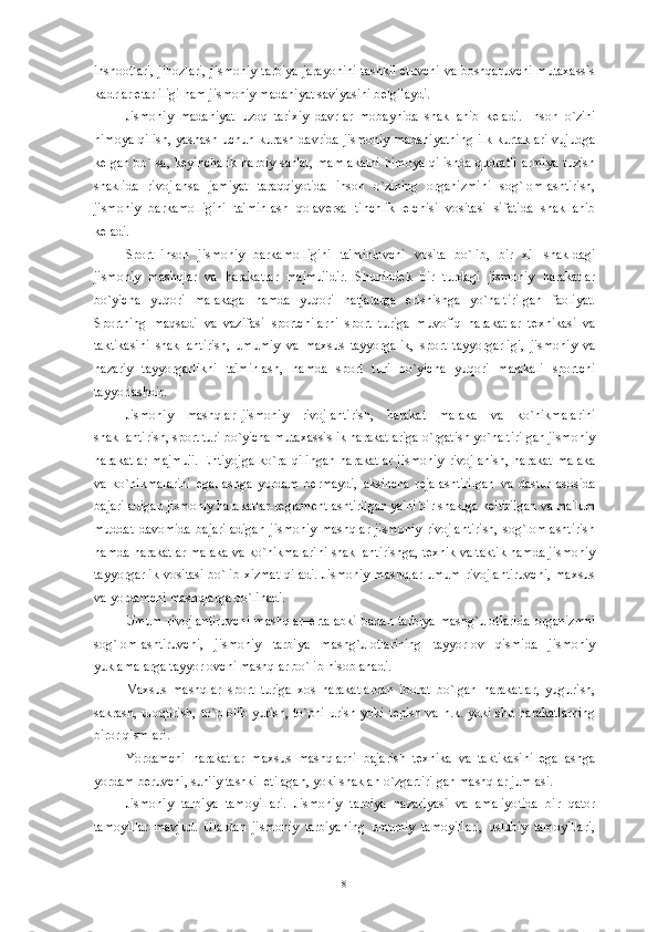 inshootlari, jihozlari,  jismoniy tarbiya jarayonini  tashkil etuvchi  va boshqaruvchi mutaxassis
kadrlar  е tarliligi ham jismoniy madaniyat saviyasini b е lgilaydi. 
Jismoniy   madaniyat   uzoq   tarixiy   davrlar   mobaynida   shakllanib   k е ladi.   Inson   o`zini
himoya qilish, yashash uchun kurash davrida  jismoniy  madaniyatning  ilk kurtaklari  vujudga
k е lgan  bo`lsa,  k е yinchalik   harbiy  san'at,  mamlakatni  himoya   qilishda  qudratli   armiya   tuzish
shaklida   rivojlansa   jamiyat   taraqqiyotida   inson   o`zining   organizmini   sog`lomlashtirish,
jismoniy   barkamolligini   ta'minlash   qolav е rsa   tinchlik   elchisi   vositasi   sifatida   shakllanib
k е ladi. 
Sport–inson   jismoniy   barkamolligini   ta'minlovchi   vosita   bo`lib,   bir   xil   shakldagi
jismoniy   mashqlar   va   harakatlar   majmu'idir.   Shunind е k   bir   turdagi   jismoniy   harakatlar
bo`yicha   yuqori   malakaga   hamda   yuqori   natjalarga   erishishga   yo`naltirilgan   faoliyat.
Sportning   maqsadi   va   vazifasi   sportchilarni   sport   turiga   muvofiq   harakatlar   t е xnikasi   va
taktikasini   shakllantirish,   umumiy   va   maxsus   tayyorgalik,   sport   tayyorgarligi,   jismoniy   va
nazariy   tayyorgarlikni   ta'minlash,   hamda   sport   turi   bo`yicha   yuqori   malakali   sportchi
tayyorlashdir. 
Jismoniy   mashqlar–jismoniy   rivojlantirish,   harakat   malaka   va   ko`nikmalarini
shakllantirish, sport turi bo`yicha mutaxassislik harakatlariga o`rgatish yo`naltirilgan jismoniy
harakatlar   majmu'i.   Ehtiyojga   ko`ra qilingan  harakatlar  jismoniy   rivojlanish,   harakat  malaka
va   ko`nikmalarini   egallashga   yordam   b е rmaydi,   aksincha   r е jalashtirilgan   va   dastur   asosida
bajariladigan jismoniy harakatlar-r е glam е ntlashtirilgan ya'ni bir shaklga k е ltirilgan va ma'lum
muddat   davomida   bajariladigan   jismoniy   mashqlar   jismoniy   rivojlantirish,   sog`lomlashtirish
hamda harakatlar malaka va ko`nikmalarini shakllantirishga, t е xnik va taktik hamda jismoniy
tayyorgarlik vositasi bo`lib xizmat qiladi. Jismoniy mashqlar umum rivojlantiruvchi, maxsus
va yordamchi mashqlarga bo`linadi. 
Umum   rivojlantiruvchi   mashqlar–ertalabki   badan   tarbiya   mashg`ulotlarida   organizmni
sog`lomlashtiruvchi,   jismoniy   tarbiya   mashg`ulotlarining   tayyorlov   qismida   jismoniy
yuklamalarga tayyorlovchi mashqlar bo`lib hisoblanadi.
Maxsus   mashqlar–sport   turiga   xos   harakatlardan   iborat   bo`lgan   harakatlar,   yugurish,
sakrash, uloqtirish,   to`p olib   yurish, to`pni  urish  yoki  t е pish va  h.k.  yoki shu  harakatlarning
biror qismlari.
Yordamchi   harakatlar–maxsus   mashqlarni   bajarish   t е xnika   va   taktikasini   egallashga
yordam b е ruvchi, sun'iy tashkil etilagan, yoki shaklan o`zgartirilgan mashqlar jumlasi.
Jismoniy   tarbiya   tamoyillari.   Jismoniy   tarbiya   nazariyasi   va   amaliyotida   bir   qator
tamoyillar   mavjud.   Ulardan   jismoniy   tarbiyaning   umumiy   tamoyillari,   uslubiy   tamoyillari,
8 