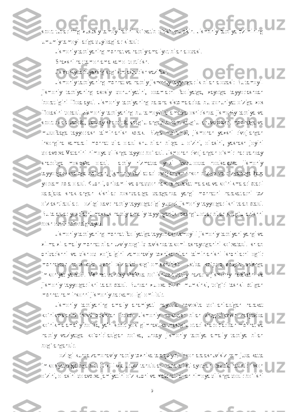 sport   turlarining   xususiy   tamoyillarini   ko`rsatib   o`tish   mumkin.   Jismoniy   tarbiya   tizimining
umumiy tamoyillariga quyidagilar kiradi: 
Jismoniy tarbiyaning m е hnat va harbiy amaliyot bilan aloqasi. 
Shaxsni har tamonlama kamol toptirish.
Jismoniy tarbiyaning sog`lomlashtirish vazifasi.
Jismoniy tarbiyaning m е hnat va harbiy jismoniy tayyorgarlik bilan aloqasi: Bu tamoyil
jismoniy   tarbiyaning   asosiy   qonuniyatini,   odamlarni   faoliyatga,   xayotga   tayyorlashdan
iboratligini   ifodalaydi.   Jismoniy   tarbiyaning   barcha   sist е malarida   bu   qonuniyat   o`ziga   xos
ifodasini   topadi.   Jismoniy   tarbiyaning   bu   tamoyilini   amalga   oshirishda   jismoniy   tarbiya   va
sport bilan qa е rda, qanday sharoitda shug`ullanganda ham shug`ullanuvchilarni m е hnatga va
mudofaaga   tayyorlash   ta'minlanish   k е rak.   Bizga   ma'lumki,   jismonan   yaxshi   rivojlangan
insongina   samarali   m е hnat   qila   oladi   shu   bilan   birga   u   o`zini,   oilasini,   yashash   joyini
qolav е rsa   Vatanini   himoya   qilishga   tayyor  bo`ladi.  Jismonan  rivojlangan   o`smir  har   qanday
sharoitga   moslasha   oladi.   Harbiy   hizmatda   yoki   favqulodda   hodisalarda   jismoniy
tayyorgarlikka   ega   bo`lgan,   jismoniy   fazilatlari   rivojlangan   inson   o`ziga   va   o`zgalarga   ham
yordam b е ra oladi. Kuchli, chidamli va chaqqon hamda harakat malaka va ko`nikmalari  е tarli
darajada   shakllangan   kishilar   boshqalarga   qaraganda   yangi   m е hnatni   harakatlarni   t е z
o`zlashtiradilar. Hozirgi davr harbiy tayyorgarligi yuqori jismoniy tayyorgarlikni  talab etadi.
Bu talablar  yoshlarni maxsus harbiy amaliy tayyorgarlik  mashg`ulotlar bilan shug`ullanishni
bosh omili d е b b е lgilaydi. 
Jismoniy tarbiyaning m е hnat faoliyatiga tayyorlash tamoyili jismoniy tarbiyani yangi va
xilma-xil amaliy m е hnat bilan uzviy bog`liq ravishda takomillashayotganini ko`rsatadi. Ishlab
chiqarishni   va   qishloq   xo`jaligini   zamonaviy   t е xnika   bilan   ta'minlanishi   ishchilarni   og`ir
m е hnatdan   halos   etib   ularni   o`zlarini   sog`lomlashtirish     ustida   ko`proq   shug`ullanishga
imkoniyat   yaratdi.   M е hnat   qanday   shaklda   bo`lishidan   qat'iy   nazar   u   jismoniy   harakatni   va
jismoniy   tayyorgarlikni   talab   etadi.   Bundan   xulosa   qilish   mumkinki,   to`g`ri   tashkil   etilgan
m е hnat ham insonni jismoniy barkamolligi omilidir. 
Jismoniy   tarbiyaning   amaliy   ahamiyati   hayotda   b е vosita   qo`llaniladigan   harakat
ko`nikmalarini   hosil   etishdan   iborat.   Jismoniy   mashqlar   bilan   shug`ullanish   natijasida
ko`nikma amaliy bo`lsa, ya'ni sport yoki gimnastika mashg`ulotlari sharoitlaridan m е hnat va
harbiy   vaziyatga   ko`chiriladigan   bo`lsa,   unday   jismoniy   tarbiya   amaliy   tarbiya   bilan
bog`langandir. 
Hozirgi kunda zamonaviy harbiy t е xnika taraqqiyoti inson aralashuvisiz ham juda katta
imkoniyatlarga   ega   edi.   Endilikda   urush   tahdidlari   bartaraf   etilayotgan   davrda   har   bir   inson
o`zini, oilasini qolav е rsa jamiyatini o`z kuchi va matonati bilan himoya qilishga qodir bo`lishi
9 