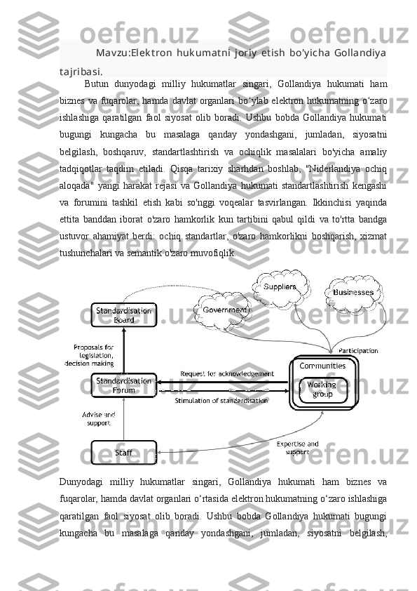                   Mav zu:Elek t ron   huk umat ni   joriy   et ish   bo'y icha   Gollandiy a
t ajribasi .
Butun   dunyodagi   milliy   hukumatlar   singari,   Gollandiya   hukumati   ham
biznes va fuqarolar, hamda davlat  organlari bo ylab elektron hukumatning o zaroʻ ʻ
ishlashiga   qaratilgan   faol   siyosat   olib   boradi.   Ushbu   bobda   Gollandiya   hukumati
bugungi   kungacha   bu   masalaga   qanday   yondashgani,   jumladan,   siyosatni
belgilash,   boshqaruv,   standartlashtirish   va   ochiqlik   masalalari   bo'yicha   amaliy
tadqiqotlar   taqdim   etiladi.   Qisqa   tarixiy   sharhdan   boshlab,   "Niderlandiya   ochiq
aloqada"   yangi   harakat   rejasi   va   Gollandiya   hukumati   standartlashtirish   kengashi
va   forumini   tashkil   etish   kabi   so'nggi   voqealar   tasvirlangan.   Ikkinchisi   yaqinda
ettita   banddan   iborat   o'zaro   hamkorlik   kun   tartibini   qabul   qildi   va   to'rtta   bandga
ustuvor   ahamiyat   berdi:   ochiq   standartlar,   o'zaro   hamkorlikni   boshqarish,   xizmat
tushunchalari va semantik o'zaro muvofiqlik.
Dunyodagi   milliy   hukumatlar   singari,   Gollandiya   hukumati   ham   biznes   va
fuqarolar, hamda davlat organlari o‘rtasida elektron hukumatning o‘zaro ishlashiga
qaratilgan   faol   siyosat   olib   boradi.   Ushbu   bobda   Gollandiya   hukumati   bugungi
kungacha   bu   masalaga   qanday   yondashgani,   jumladan,   siyosatni   belgilash, 