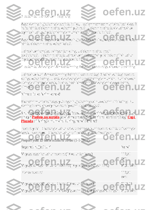 3-qadamda: Uchrashuvni belgilang
Agar sizning hujjatlaringiz tartibda bo'lsa, Haarlemmermeer munitsipaliteti sizga 2 
hafta ichida elektron pochta xabarini yuboradi.   Elektron pochtada siz uchrashuv 
tayinlash uchun foydalanishingiz mumkin bo'lgan havola bo'ladi.
Agar munitsipalitetga sizdan ko'proq hujjatlar kerak bo'lsa, sizga bu haqda 2 hafta 
ichida elektron pochta xabari keladi.  
Uchrashuvni amalga oshirgandan so'ng, u elektron pochta orqali 
tasdiqlanadi.   Elektron pochtada uchrashuvni o'zgartirish yoki bekor qilish uchun 
foydalanishingiz mumkin bo'lgan havola bo'ladi.
4-qadamda: Arizangizni Amsterdamning Schiphol aeroportiga shaxsan topshiring
Uchrashuv kuni Amsterdamning Schiphol aeroportidagi 2-kelish zalidagi pasport 
stoliga xabar bering.   U erda siz arizangizni topshirishingiz mumkin.   Buni shaxsan 
o'zingiz qilishingiz kerak;   boshqa hech kim sizning arizangizni sizga topshira 
olmaydi.
Nima olib kelishim kerak?
Skanerini munitsipalitetga yuborgan hujjatlarning asl nusxalarini olib keling.   Bu 
sizning bosma shaxsiy nazorat ro'yxatini o'z ichiga oladi.
Shuningdek, siz pasportingizning fotosuratini topshirishingiz kerak.   Siz buni 
onlayn   Pasfoto.nu saytida   yoki   Amsterdamning Schiphol aeroportidagi   Capi 
Plazada   qilishingiz mumkin. Buning narxi qancha?
Pasport yoki ID kartangiz uchun ariza topshirgan kuni pasport stolida to lashingiz ʻ
kerak.   Pasport va ID kartalar uchun to lovlar quyida ko rsatilgan:	
ʻ ʻ
Pasport yoki ID karta uchun to lovlar (1-1-2021)	
ʻ
Sayohat hujjati turi Narxi
Voyaga etganlar uchun pasport (18 va undan katta) 112,70 
evro
Voyaga etmaganlar uchun pasport (18 yoshgacha bo'lgan bola) 94,50 evro
Biznes pasporti 112,70 
evro
Voyaga etganlar uchun ID karta (18 va undan katta) €105,15
Voyaga etmaganlar uchun shaxsiy guvohnoma (18 yoshgacha bo'lgan  74,05 evro 