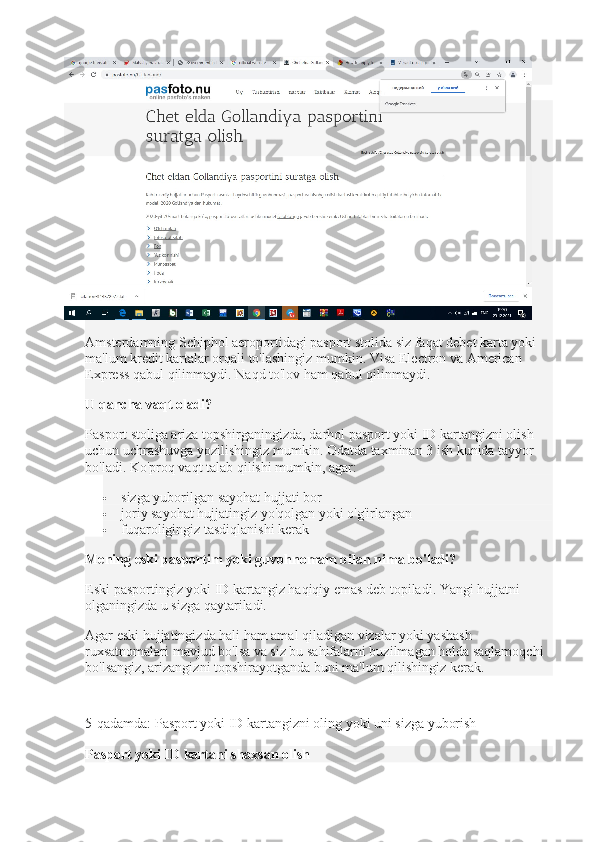 bola)
Amsterdamning Schiphol aeroportidagi pasport stolida siz faqat debet karta yoki 
ma'lum kredit kartalar orqali to'lashingiz mumkin.   Visa Electron va American 
Express qabul qilinmaydi.   Naqd to'lov ham qabul qilinmaydi.  
U qancha vaqt oladi?
Pasport stoliga ariza topshirganingizda, darhol pasport yoki ID kartangizni olish 
uchun uchrashuvga yozilishingiz mumkin.   Odatda taxminan 3 ish kunida tayyor 
bo'ladi.   Ko'proq vaqt talab qilishi mumkin, agar:  
 sizga yuborilgan sayohat hujjati bor
 joriy sayohat hujjatingiz yo'qolgan yoki o'g'irlangan
 fuqaroligingiz tasdiqlanishi kerak
Mening eski pasportim yoki guvohnomam bilan nima bo'ladi?
Eski pasportingiz yoki ID kartangiz haqiqiy emas deb topiladi.   Yangi hujjatni 
olganingizda u sizga qaytariladi.
Agar eski hujjatingizda hali ham amal qiladigan vizalar yoki yashash 
ruxsatnomalari mavjud bo'lsa va siz bu sahifalarni buzilmagan holda saqlamoqchi 
bo'lsangiz, arizangizni topshirayotganda buni ma'lum qilishingiz kerak.
5-qadamda: Pasport yoki ID kartangizni oling yoki uni sizga yuborish
Pasport yoki ID kartani shaxsan olish 