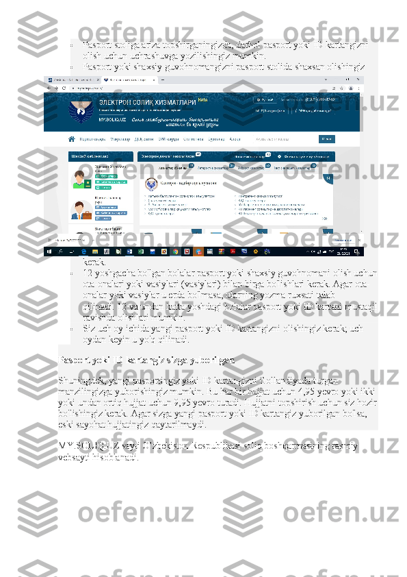  Pasport stoliga ariza topshirganingizda, darhol pasport yoki ID kartangizni 
olish uchun uchrashuvga yozilishingiz mumkin.  
 Pasport yoki shaxsiy guvohnomangizni pasport stolida shaxsan olishingiz 
kerak.
 12 yoshgacha bo'lgan bolalar pasport yoki shaxsiy guvohnomani olish uchun
ota-onalari yoki vasiylari (vasiylari) bilan birga bo'lishlari kerak.   Agar ota-
onalar yoki vasiylar u erda bo'lmasa, ularning yozma ruxsati talab 
qilinadi.   12 va undan katta yoshdagi bolalar pasport yoki ID kartani mustaqil
ravishda olishlari mumkin.
 Siz uch oy ichida yangi pasport yoki ID kartangizni olishingiz kerak;   uch 
oydan keyin u yo'q qilinadi.
Pasport yoki ID kartangiz sizga yuborilgan
Shuningdek, yangi pasportingiz yoki ID kartangizni Gollandiyada turgan 
manzilingizga yuborishingiz mumkin.   Bu har bir hujjat uchun 4,95 yevro yoki ikki 
yoki undan ortiq hujjat uchun 9,95 yevro turadi.   Hujjatni topshirish uchun siz hozir
bo'lishingiz kerak.   Agar sizga yangi pasport yoki ID kartangiz yuborilgan bo'lsa, 
eski sayohat hujjatingiz qaytarilmaydi.
MY.SOLIQ.UZ sayti O’zbekiston Respublikasi soliq boshqarmasining rasmiy 
vebsayti hisoblanadi. 