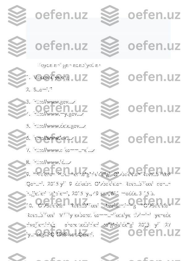         Foydalanilgan adabiyotlar
1.  Vekapediya.org
2.  Suomi.fi
3.  http://www.gov.uz
4.  http://www.my.gov.uz
5.  http://www.data.gov.uz
6.  http://www.lex.uz
7.  http://www.e-kommunal.uz
8.  http://www.id.uz
9.  “Elektron  hukumat  to’g’risida”gi  O’zbekiston Respublikasi
Qonuni.  2015 yil  9  dekabr.  O’zbekiston  Respublikasi  qonun
hujjatlari  to’plami,  2015  y., 49-son, 611-modda. 3-15 b.
10.     O’zbekiston     Respublikasi     Prezidentining     “O’zbekiston
Respublikasi   Milliy axborot-kommunikatsiya   tizimini   yanada
rivojlantirish     chora-tadbirlari   to’g’risida”gi   2013   yil   27
iyundagi PQ-1989-son Qarori. 