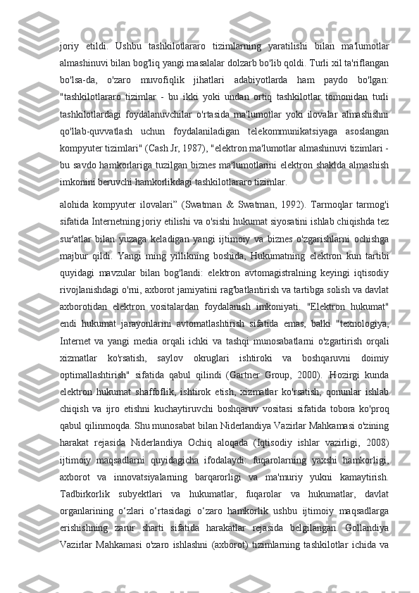 joriy   etildi.   Ushbu   tashkilotlararo   tizimlarning   yaratilishi   bilan   ma'lumotlar
almashinuvi bilan bog'liq yangi masalalar dolzarb bo'lib qoldi. Turli xil ta'riflangan
bo'lsa-da,   o'zaro   muvofiqlik   jihatlari   adabiyotlarda   ham   paydo   bo'lgan:
"tashkilotlararo   tizimlar   -   bu   ikki   yoki   undan   ortiq   tashkilotlar   tomonidan   turli
tashkilotlardagi   foydalanuvchilar   o'rtasida   ma'lumotlar   yoki   ilovalar   almashishni
qo'llab-quvvatlash   uchun   foydalaniladigan   telekommunikatsiyaga   asoslangan
kompyuter tizimlari" (Cash Jr, 1987), "elektron ma'lumotlar almashinuvi tizimlari -
bu savdo hamkorlariga tuzilgan biznes ma'lumotlarini elektron shaklda almashish
imkonini beruvchi hamkorlikdagi tashkilotlararo tizimlar.
alohida   kompyuter   ilovalari”   (Swatman   &   Swatman,   1992).   Tarmoqlar   tarmog'i
sifatida Internetning joriy etilishi va o'sishi hukumat siyosatini ishlab chiqishda tez
sur'atlar   bilan   yuzaga   keladigan   yangi   ijtimoiy   va   biznes   o'zgarishlarni   ochishga
majbur   qildi.   Yangi   ming   yillikning   boshida,   Hukumatning   elektron   kun   tartibi
quyidagi   mavzular   bilan   bog'landi:   elektron   avtomagistralning   keyingi   iqtisodiy
rivojlanishdagi o'rni, axborot jamiyatini rag'batlantirish va tartibga solish va davlat
axborotidan   elektron   vositalardan   foydalanish   imkoniyati.   "Elektron   hukumat"
endi   hukumat   jarayonlarini   avtomatlashtirish   sifatida   emas,   balki   "texnologiya,
Internet   va   yangi   media   orqali   ichki   va   tashqi   munosabatlarni   o'zgartirish   orqali
xizmatlar   ko'rsatish,   saylov   okruglari   ishtiroki   va   boshqaruvni   doimiy
optimallashtirish"   sifatida   qabul   qilindi   (Gartner   Group,   2000).   .Hozirgi   kunda
elektron   hukumat   shaffoflik,   ishtirok   etish,   xizmatlar   ko'rsatish,   qonunlar   ishlab
chiqish   va   ijro   etishni   kuchaytiruvchi   boshqaruv   vositasi   sifatida   tobora   ko'proq
qabul qilinmoqda. Shu munosabat bilan Niderlandiya Vazirlar Mahkamasi o'zining
harakat   rejasida   Niderlandiya   Ochiq   aloqada   (Iqtisodiy   ishlar   vazirligi,   2008)
ijtimoiy   maqsadlarni   quyidagicha   ifodalaydi:   fuqarolarning   yaxshi   hamkorligi,
axborot   va   innovatsiyalarning   barqarorligi   va   ma'muriy   yukni   kamaytirish.
Tadbirkorlik   subyektlari   va   hukumatlar,   fuqarolar   va   hukumatlar,   davlat
organlarining   o‘zlari   o‘rtasidagi   o‘zaro   hamkorlik   ushbu   ijtimoiy   maqsadlarga
erishishning   zarur   sharti   sifatida   harakatlar   rejasida   belgilangan.   Gollandiya
Vazirlar   Mahkamasi   o'zaro   ishlashni   (axborot)   tizimlarning   tashkilotlar   ichida   va 