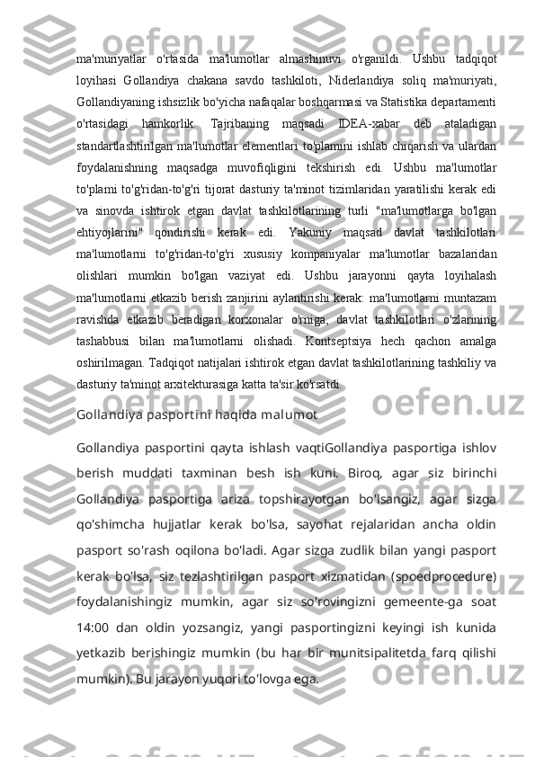 ma'muriyatlar   o'rtasida   ma'lumotlar   almashinuvi   o'rganildi.   Ushbu   tadqiqot
loyihasi   Gollandiya   chakana   savdo   tashkiloti,   Niderlandiya   soliq   ma'muriyati,
Gollandiyaning ishsizlik bo'yicha nafaqalar boshqarmasi va Statistika departamenti
o'rtasidagi   hamkorlik.   Tajribaning   maqsadi   IDEA-xabar   deb   ataladigan
standartlashtirilgan ma'lumotlar  elementlari to'plamini  ishlab chiqarish va ulardan
foydalanishning   maqsadga   muvofiqligini   tekshirish   edi.   Ushbu   ma'lumotlar
to'plami to'g'ridan-to'g'ri tijorat dasturiy ta'minot  tizimlaridan yaratilishi  kerak edi
va   sinovda   ishtirok   etgan   davlat   tashkilotlarining   turli   "ma'lumotlarga   bo'lgan
ehtiyojlarini"   qondirishi   kerak   edi.   Yakuniy   maqsad   davlat   tashkilotlari
ma'lumotlarni   to'g'ridan-to'g'ri   xususiy   kompaniyalar   ma'lumotlar   bazalaridan
olishlari   mumkin   bo'lgan   vaziyat   edi.   Ushbu   jarayonni   qayta   loyihalash
ma'lumotlarni  etkazib berish zanjirini  aylantirishi  kerak: ma'lumotlarni  muntazam
ravishda   etkazib   beradigan   korxonalar   o'rniga,   davlat   tashkilotlari   o'zlarining
tashabbusi   bilan   ma'lumotlarni   olishadi.   Kontseptsiya   hech   qachon   amalga
oshirilmagan. Tadqiqot natijalari ishtirok etgan davlat tashkilotlarining tashkiliy va
dasturiy ta'minot arxitekturasiga katta ta'sir ko'rsatdi.
Gollandiy a pasport ini haqida malumot
Gollandiya   pasportini   qayta   ishlash   vaqtiGollandiya   pasportiga   ishlov
berish   muddati   taxminan   besh   ish   kuni.   Biroq,   agar   siz   birinchi
Gollandiya   pasportiga   ariza   topshirayotgan   bo'lsangiz,   agar   sizga
qo'shimcha   hujjatlar   kerak   bo'lsa,   sayohat   rejalaridan   ancha   oldin
pasport   so'rash   oqilona   bo'ladi.   Agar   sizga   zudlik   bilan   yangi   pasport
kerak   bo'lsa,   siz   tezlashtirilgan   pasport   xizmatidan   (spoedprocedure)
foydalanishingiz   mumkin,   agar   siz   so'rovingizni   gemeente-ga   soat
14:00   dan   oldin   yozsangiz,   yangi   pasportingizni   keyingi   ish   kunida
yetkazib   berishingiz   mumkin   (bu   har   bir   munitsipalitetda   farq   qilishi
mumkin). Bu jarayon yuqori to'lovga ega. 