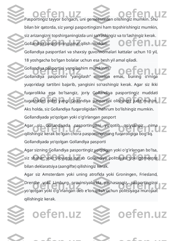 Pasportingiz tayyor bo'lgach, uni gemeentedan olishingiz mumkin. Shu
bilan bir qatorda, siz yangi pasportingizni ham topshirishingiz mumkin,
siz arizangizni topshirganingizda uni so'rashingiz va to'lashingiz kerak.
Gollandiya pasportining amal qilish muddati
Gollandiya pasportlari va shaxsiy guvohnomalari kattalar uchun 10 yil,
18 yoshgacha bo'lgan bolalar uchun esa besh yil amal qiladi.
Gollandiya pasportini yangilashim mumkinmi?
Gollandiya   pasportini   “yangilash”   mumkin   emas,   buning   o‘rniga
yuqoridagi   tartibni   bajarib,   yangisini   so‘rashingiz   kerak.   Agar   siz   ikki
fuqarolikka   ega   bo'lsangiz,   joriy   Gollandiya   pasportingiz   muddati
tugashidan   oldin   yangi   Gollandiya   pasportini   olishingiz   juda   muhim.
Aks holda, siz Gollandiya fuqaroligidan mahrum bo'lishingiz mumkin.
Gollandiyada yo'qolgan yoki o'g'irlangan pasport
Agar   siz   Gollandiyada   pasportingizni   yo'qotib   qo'ysangiz,   nima
qilishingiz kerak bo'lgan chora pasportingizning fuqaroligiga bog'liq.
Gollandiyada yo'qolgan Gollandiya pasporti
Agar sizning Gollandiya pasportingiz yo'qolgan yoki o'g'irlangan bo'lsa,
siz   shahar   yoki   viloyatga   qarab   Gollandiya   politsiyasi   yoki   gemeente
bilan deklaratsiya (aangifte) qilishingiz kerak.
Agar   siz   Amsterdam   yoki   uning   atrofida   yoki   Groningen,   Friesland,
Drenthe   yoki   Limburg   provinsiyalarida   yashasangiz,   pasportingizni
yo'qotgan yoki o'g'irlangan deb e'lon qilish uchun politsiyaga murojaat
qilishingiz kerak. 