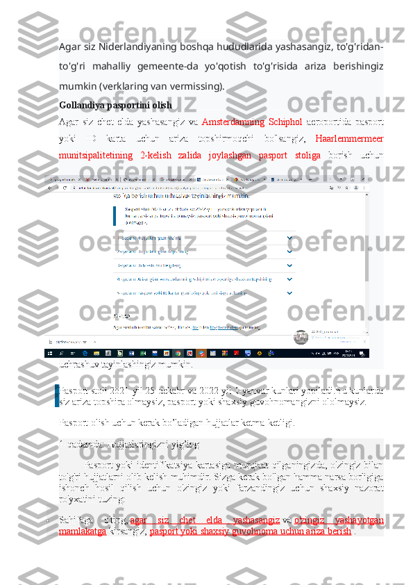 Agar siz Niderlandiyaning boshqa hududlarida yashasangiz, to'g'ridan-
to'g'ri   mahalliy   gemeente-da   yo'qotish   to'g'risida   ariza   berishingiz
mumkin (verklaring van vermissing).
Gollandiya pasportini olish
Agar   siz   chet   elda   yashasangiz   va   Amsterdamning   Schiphol   aeroportida   pasport
yoki   ID   karta   uchun   ariza   topshirmoqchi   bo'lsangiz,   Haarlemmermeer
munitsipalitetining   2-kelish   zalida   joylashgan   pasport   stoliga   borish   uchun
uchrashuv tayinlashingiz mumkin.
Pasport stoli 2021-yil 25-dekabr va 2022-yil 1-yanvar kunlari yopiladi.Bu kunlarda
siz ariza topshira olmaysiz, pasport yoki shaxsiy guvohnomangizni ololmaysiz.
Pasport olish uchun kerak bo’ladigan hujjatlar ketma-ketligi. 
1-qadamda: Hujjatlaringizni yig’ing
Pasport yoki identifikatsiya kartasiga  murojaat qilganingizda, o'zingiz bilan
to'g'ri hujjatlarni olib kelish muhimdir.   Sizga kerak bo'lgan hamma narsa borligiga
ishonch   hosil   qilish   uchun   o'zingiz   yoki   farzandingiz   uchun   shaxsiy   nazorat
ro'yxatini tuzing:
 Sahifaga   o'ting,   agar   siz   chet   elda   yashasangiz   va   o'zingiz   yashayotgan
mamlakatga   kirsangiz,   pasport yoki shaxsiy guvohnoma uchun ariza berish   . 