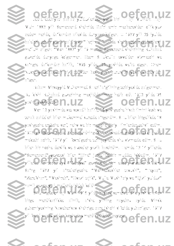 Jadid   adabiyoti   porloq   yulduzlaridan   yana   biri   -   Hoji   Muindir.   Hoji
Muin   1883   yili   Samarqand   shahrida   Go’ri   amir   maqbarasidan   ellik-yuz
qadam   narida,   do’kondor   oilasida   dunyoga   kelgan.   U   1937   yili   25   iyulda
bolalari   uchun   yozib   qoldirgan   “Tarjimai   holi”da   shu   haqda   quyidagilarni
ma’lum   qilgan:   “Men   1883”   yil   19   martda   Samarqand   shahrining   Ruhobod
guzarida   dunyoga   kelganman.   Otam   SHukrullo   avvaldan   xizmatchi   va
so’ngra   do’kondor   bo’lib,   1895   yilda,   32   yoshida   vafot   etgan.   Onam
Nusratoy   Bobokalon   qizi   otamdan   besh   yosh   burun   24   yoshida   olamdan
o’tgan.
Bobom Mirsayyid Muhammad SHarif o’g’lining tarbiyasida qolganman.
Bu   kishi   Ruhobod   guzarining   masjidida   imom-hatib   edi.   1902   yilda   76
yoshida vafot etdi...
Men 12 yoshimda xat-savodli bo’lib, 15 yoshgacha hisob ilmini kasb va
tanob qoidalari bilan mukammal suratda o’rgandim. SHu bilan birgalikda 18
yoshgacha   arabcha   sarf,   nahv   va   bir   muncha   diniy     ilmlardan   tahsil   etdim.
1903   yil   avgust   oyida   Samarqandning   Xo’janisbatdor   guzarida   usuli   jadid
maktabi ochib, 1917 yil   fevralgacha turli joylarda shu xizmatda edim. SHu
bilan   bir   necha   darslik   va   pьesalar   yozib   bostirdim.   Hamda   13-14   yillarda
“Samarqand”   gazetasi   bilan   “Oina”   jurnalida   bir   muddat   ishladim.   1917
yillarda   bir   necha   oyo   “Hurriyat”   gazetasida   ham   adabiy   xizatda   bo’ldim.
So’ng   1937   yil   o’rtalarigacha   “Mehnatkashlar   tovushi”,   “Tayoq”,
“Zarafshon”,  “Mashrab”,  “Ovozi  tojik”,  Mulla  Mushfiqiy  va  “Qizil  yulduz”
nomli gazeta va jurnallarda ishlab keldim.
SHuningdek,   Hoji   Muin   1916   yilda   boshqa   samarqandlik   yoshlar   bilan
birga   mardikorlikka   olinib,   o’sha   yilning   noyabrь   oyida   Minsk
guberniyasining   Novabarisov   shahriga   qora   ishchi   sifatida   yuborilgan.   1917
yil fevral voqealaridan keyingina mardikorlikdan qaytgan. 