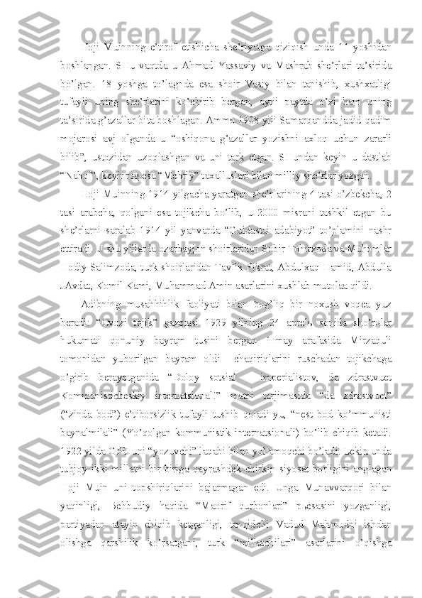 Hoji   Muinning   e’tirof   etishicha   she’riyatga   qiziqish   unda   11   yoshidan
boshlangan.   SHu   vaqtda   u   Ahmad   Yassaviy   va   Mashrab   she’rlari   ta’sirida
bo’lgan.   18   yoshga   to’lagnda   esa   shoir   Vasiy   bilan   tanishib,   xushxatligi
tufayli   uning   she’rlarini   ko’chirib   bergan,   ayni   paytda   o’zi   ham   uning
ta’sirida g’azallar bita boshlagan. Ammo 1908 yili Samarqandda jadid-qadim
mojarosi   avj   olganda   u   “oshiqona   g’azallar   yozishni   axloq   uchun   zararli
bilib”,   ustozidan   uzoqlashgan   va   uni   tark   etgan.   SHundan   keyin   u   dastlab
“Nahof”, keyinroq esa “Mehriy” taxalluslari bilan milliy she’rlar yozgan.
Hoji Muinning 1914 yilgacha yaratgan she’rlarining 4 tasi o’zbekcha, 2
tasi   arabcha,   qolgani   esa   tojikcha   bo’lib,   u   2000   misrani   tashkil   etgan   bu
she’rlarni   saralab   1914   yil   yanvarda   “Guldastai   adabiyot”   to’plamini   nashr
ettiradi. U shu yillarda ozarbayjon shoirlaridan Sobir Tohirzoda va Muhomlar
Hodiy Salimzoda, turk shoirlaridan Tavfik Fikrat, Abdulxaq Hamid, Abdulla
JAvdat, Komil Kami, Muhammad Amin asarlarini xushlab mutolaa qildi.
Adibning   musahhihlik   faoliyati   bilan   bog’liq   bir   noxush   voqea   yuz
beradi:   “Ovozi   tojik”   gazetasi   1929   yilning   24   aprelь   sonida   sho’rolar
hukumati   qonuniy   bayram   tusini   bergan   1-may   arafasida   Mirzaquli
tomonidan   yuborilgan   bayram   oldi     chaqiriqlarini   ruschadan   tojikchaga
o’girib   berayotganida   “Doloy   sotsial   –   imperialistov,   da   zdrastvuet
Kommunisticheskiy   internatsional!”   matni   tarjimasida   “da   zdrastvuet”
(“zinda   bod”)   e’tiborsizlik   tufayli   tushib   qoladi-yu,   “nest   bod   ko’mmunisti
baynalmilali”   (Yo’qolgan   kommunistik   internatsionali)   bo’lib   chiqib   ketadi.
1922 yilda GPU uni “yozuvchi” laqabi bilan yollamoqchi bo’ladi. Lekin unda
tubjoy   ikki   millatni   bir-biriga   qayrashdek   chirkin   siyosat   borligini   anglagan
Hoji   Muin   uni   topshiriqlarini   bajarmagan   edi.   Unga   Munavvarqori   bilan
yaqinligi,   Behbudiy   haqida   “Maorif   qurbonlari”   pьesasini   yozganligi,
partiyadan   atayin   chiqib   ketganligi,   tanqidchi   Vadud   Mahmudni   ishdan
olishga   qarshilik   ko’rsatgani,   turk   “millatchilari”   asarlarini   o’qishga 