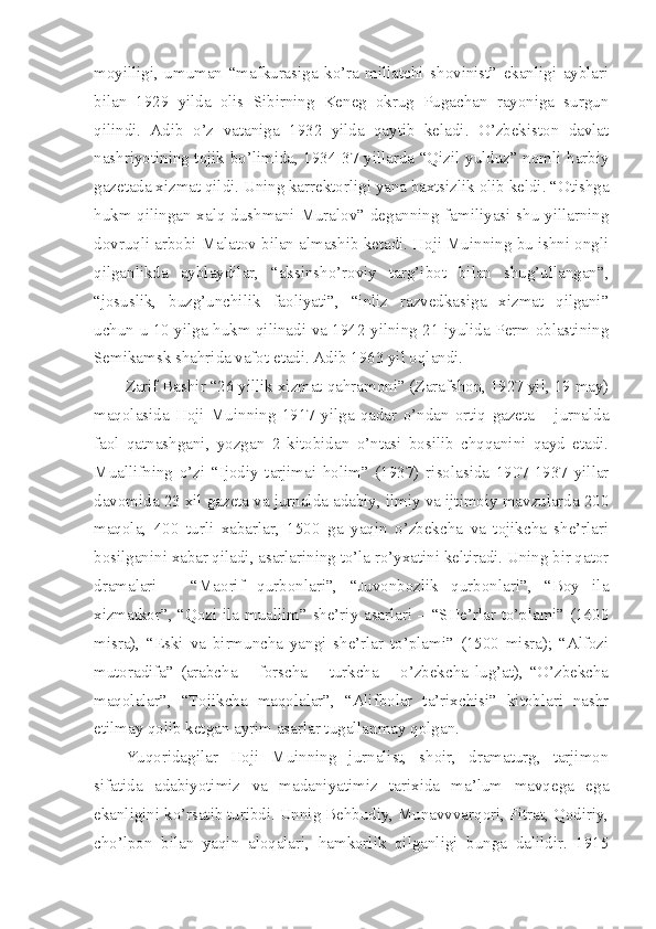 moyilligi,   umuman   “mafkurasiga   ko’ra   millatchi   shovinist”   ekanligi   ayblari
bilan   1929   yilda   olis   Sibirning   Keneg   okrug   Pugachan   rayoniga   surgun
qilindi.   Adib   o’z   vataniga   1932   yilda   qaytib   keladi.   O’zbekiston   davlat
nashriyotining tojik bo’limida, 1934-37 yillarda “Qizil yulduz” nomli harbiy
gazetada xizmat qildi. Uning karrektorligi yana baxtsizlik olib keldi. “Otishga
hukm qilingan xalq dushmani Muralov” deganning familiyasi shu yillarning
dovruqli arbobi Malatov bilan almashib ketadi. Hoji Muinning bu ishni ongli
qilganlikda   ayblaydilar,   “aksinsho’roviy   targ’ibot   bilan   shug’ullangan”,
“josuslik,   buzg’unchilik   faoliyati”,   “inliz   razvedkasiga   xizmat   qilgani”
uchun u 10 yilga hukm qilinadi va 1942 yilning 21 iyulida Perm oblastining
Semikamsk shahrida vafot etadi. Adib 1963 yil oqlandi.
Zarif Bashir “26 yillik xizmat qahramoni” (Zarafshon, 1927 yil, 19 may)
maqolasida   Hoji   Muinning   1917   yilga   qadar   o’ndan   ortiq   gazeta   –   jurnalda
faol   qatnashgani,   yozgan   2   kitobidan   o’ntasi   bosilib   chqqanini   qayd   etadi.
Muallifning   o’zi   “Ijodiy   tarjimai   holim”   (1937)   risolasida   1907-1937   yillar
davomida 23 xil gazeta va jurnalda adabiy, ilmiy va ijtimoiy mavzularda 200
maqola,   400   turli   xabarlar,   1500   ga   yaqin   o’zbekcha   va   tojikcha   she’rlari
bosilganini xabar qiladi, asarlarining to’la ro’yxatini keltiradi. Uning bir qator
dramalari   –   “Maorif   qurbonlari”,   “Juvonbozlik   qurbonlari”,   “Boy   ila
xizmatkor”, “Qozi ila muallim” she’riy asarlari – “SHe’rlar to’plami” (1400
misra),   “Eski   va   birmuncha   yangi   she’rlar   to’plami”   (1500   misra);   “Alfozi
mutoradifa”   (arabcha   –   forscha   –   turkcha   –   o’zbekcha   lug’at),   “O’zbekcha
maqolalar”,   “Tojikcha   maqolalar”,   “Alifbolar   ta’rixchisi”   kitoblari   nashr
etilmay qolib ketgan ayrim asarlar tugallanmay qolgan.
Yuqoridagilar   Hoji   Muinning   jurnalist,   shoir,   dramaturg,   tarjimon
sifatida   adabiyotimiz   va   madaniyatimiz   tarixida   ma’lum   mavqega   ega
ekanligini ko’rsatib turibdi. Unnig Behbudiy, Munavvvarqori, Fitrat, Qodiriy,
cho’lpon   bilan   yaqin   aloqalari,   hamkorlik   qilganligi   bunga   dalildir.   1915 