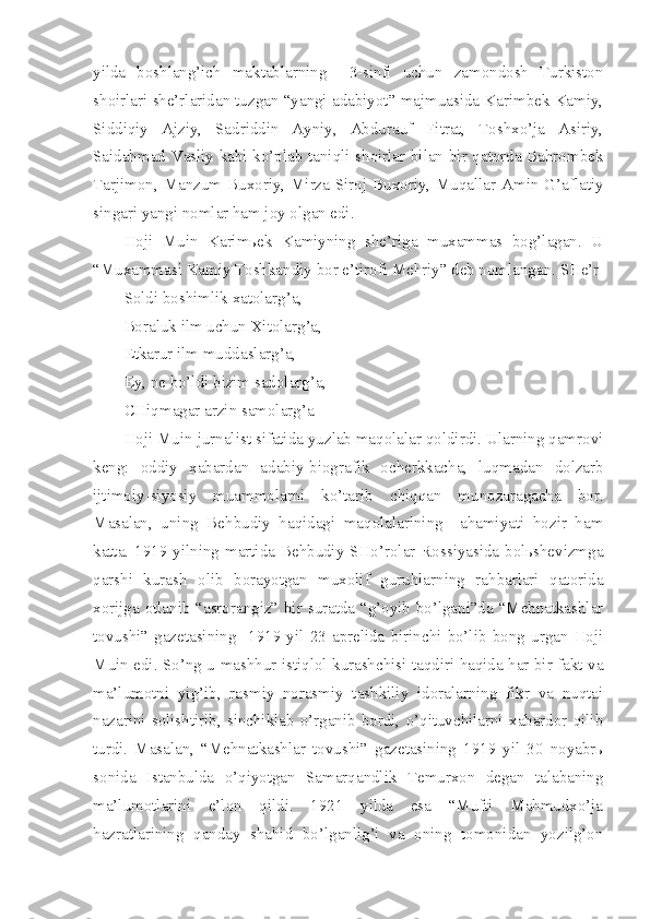 yilda   boshlang’ich   maktablarning     3-sinfi   uchun   zamondosh   Turkiston
shoirlari she’rlaridan tuzgan “yangi adabiyot” majmuasida Karimbek Kamiy,
Siddiqiy   Ajziy,   Sadriddin   Ayniy,   Abdurauf   Fitrat,   Toshxo’ja   Asiriy,
Saidahmad Vasliy kabi ko’plab taniqli shoirlar bilan bir qatorda Bahrombek
Tarjimon, Manzum Buxoriy, Mirza Siroj Buxoriy, Muqallar Amin G’aflatiy
singari yangi nomlar ham joy olgan edi.
Hoji   Muin   Karimьek   Kamiyning   she’riga   muxammas   bog’lagan.   U
“Muxammasi Kamiy Toshkandiy bor e’tirofi Mehriy” deb nomlangan. SHe’r
Soldi boshimlik xatolarg’a,
Boraluk ilm uchun Xitolarg’a,
Etkarur ilm muddaslarg’a,
Ey, ne bo’ldi bizim sadolarg’a,
CHiqmagar arzin samolarg’a
Hoji Muin jurnalist sifatida yuzlab maqolalar qoldirdi. Ularning qamrovi
keng:   oddiy   xabardan   adabiy-biografik   ocherkkacha,   luqmadan   dolzarb
ijtimoiy-siyosiy   muammolarni   ko’tarib   chiqqan   munozaragacha   bor.
Masalan,   uning   Behbudiy   haqidagi   maqolalarining     ahamiyati   hozir   ham
katta. 1919 yilning martida Behbudiy SHo’rolar Rossiyasida bolьshevizmga
qarshi   kurash   olib   borayotgan   muxolif   guruhlarning   rahbarlari   qatorida
xorijga otlanib “asrorangiz” bir suratda “g’oyib bo’lgani”da “Mehnatkashlar
tovushi”   gazetasining     1919   yil   23   aprelida   birinchi   bo’lib   bong   urgan   Hoji
Muin edi. So’ng u mashhur istiqlol kurashchisi taqdiri haqida har bir fakt va
ma’lumotni   yig’ib,   rasmiy–norasmiy   tashkiliy   idoralarning   fikr   va   nuqtai
nazarini   solishtirib,   sinchiklab   o’rganib   bordi,   o’qituvchilarni   xabardor   qilib
turdi.   Masalan,   “Mehnatkashlar   tovushi”   gazetasining   1919   yil   30   noyabrь
sonida   Istanbulda   o’qiyotgan   Samarqandlik   Temurxon   degan   talabaning
ma’lumotlarini   e’lon   qildi.   1921   yilda   esa   “Mufti   Mahmudxo’ja
hazratlarining   qanday   shahid   bo’lganlig’i   va   oning   tomonidan   yozilg’on 