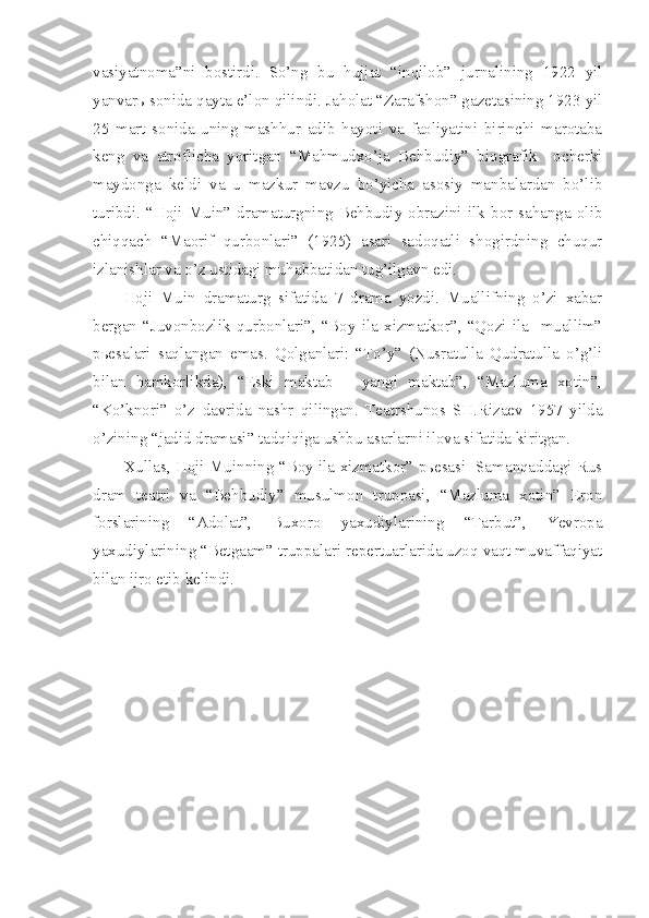 vasiyatnoma”ni   bostirdi.   So’ng   bu   hujjat   “inqilob”   jurnalining   1922   yil
yanvarь sonida qayta e’lon qilindi. Jaholat “Zarafshon” gazetasining 1923 yil
25   mart   sonida   uning   mashhur   adib   hayoti   va   faoliyatini   birinchi   marotaba
keng   va   atroflicha   yoritgan   “Mahmudxo’ja   Behbudiy”   biografik     ocherki
maydonga   keldi   va   u   mazkur   mavzu   bo’yicha   asosiy   manbalardan   bo’lib
turibdi.   “Hoji  Muin”   dramaturgning  Behbudiy   obrazini   ilk   bor  sahanga   olib
chiqqach   “Maorif   qurbonlari”   (1925)   asari   sadoqatli   shogirdning   chuqur
izlanishlar va o’z ustidagi muhabbatidan tug’ilgavn edi.
Hoji   Muin   dramaturg   sifatida   7   drama   yozdi.   Muallifning   o’zi   xabar
bergan   “Juvonbozlik   qurbonlari”,   “Boy   ila   xizmatkor”,   “Qozi   ila     muallim”
pьesalari   saqlangan   emas.   Qolganlari:   “To’y”   (Nusratulla   Qudratulla   o’g’li
bilan   hamkorlikda),   “Eski   maktab   –   yangi   maktab”,   “Mazluma   xotin”,
“Ko’knori”   o’z   davrida   nashr   qilingan.   Teatrshunos   SH.Rizaev   1957   yilda
o’zining “jadid dramasi” tadqiqiga ushbu asarlarni ilova sifatida kiritgan.
Xullas, Hoji Muinning “Boy ila xizmatkor” pьesasi   Samanqaddagi Rus
dram   teatri   va   “Behbudiy”   musulmon   truppasi,   “Mazluma   xotin”   Eron
forslarining   “Adolat”,   Buxoro   yaxudiylarining   “Tarbut”,   Yevropa
yaxudiylarining “Betgaam” truppalari repertuarlarida uzoq vaqt muvaffaqiyat
bilan ijro etib kelindi. 