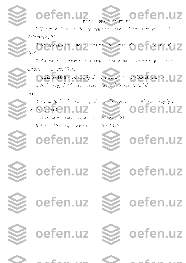 Foydalanilgan adabiyotlar
1. Qosimov   B.   va   b.   Milliy   uyg’onish   davri   o’zbek   adabiyoti.   –   T.:
Ma’naviyat, 2004.
2. Milliy uyg’onish davri o’zbek adabiyoti masalalari. – T.: Universitet,
1998.
3. Ziyoev   N.   Turkistonda   Rossiya   tajovuzi   va   hukmronligiga   qarshi
kurash. –T.: SHarq, 1998.
1. Karimov N. XX asr adabiyoti manzaralari. –T.: O’zbekiston, 2008.
2. Amir   Sayyid   Olimxon   Buxoro   xalqining   xasrati   tarixi.   –   T.:   Fan,
1991.
3. Fitrat.   Amir   Olimxonning   hukmronlik   davri.   –T.:   “Minxun”   xayriya
nashriyoti, 1992.
4. Narshaxiy.  Buxoro tarixi. –T.: “Meros”, 1991.
5. Sahbo. Tanlangan she’rlar. –T.: Fan, 1993. 