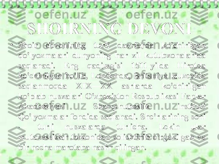 SHOIRNING DEVONI
•
Shoir  devonining  turli  davrlarda  ko'chirilgan 
qo'lyozmalari  dunyoning  har  xil  kutubxonalarida 
saqlanadi.  Eng  qadimgisi  1511-yilda  Hirotda 
ko'chirilgan  bo'lib,  Londonda,  Britaniya  muzeyida 
saqlanmoqda  XIX—XX  asrlarda  ko'chirilgan 
ko'plab  nusxalari  O'zbekiston  Respublikasi  Fanlar 
Akademiyasi  Sharqshunoslik  instituti 
Qo'lyozmalar fondida saqlanadi. She'rlarining soni
—  turli  nusxalarda  turlicha.  Lekin  ular 
mutaxassislar  tomonidan  solishtirib  o'rganilgan  va 
bir necha marotaba nashr qilingan. 