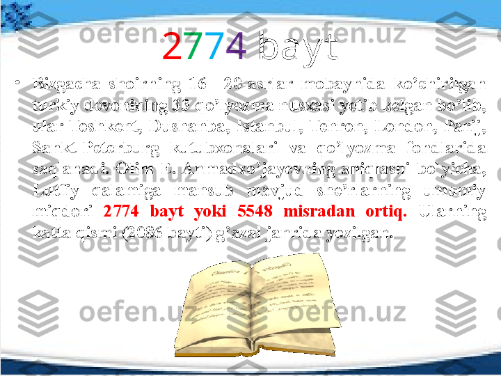 2 7 7 4  bay t
•
Bizgacha  shoirning  16—20-asrlar  mobaynida  ko’chirilgan 
turkiy devonining 33 qo’lyozma nusxasi yetib kelgan bo’lib, 
ular  Toshkent,  Dushanba,  Istanbul,  Tehron,  London,  Parij, 
Sankt-Peterburg  kutubxonalari  va  qo’lyozma  fondlarida 
saqlanadi.  Olim  E. Ahmadxo’jayevning  aniqlashi  bo`yicha, 
Lutfiy  qalamiga  mansub  mavjud  she’rlarning  umumiy 
miqdori  2774  bayt  yoki  5548  misradan  ortiq.  Ularning 
katta qismi (2086 bayti) g’azal janrida yozilgan. 