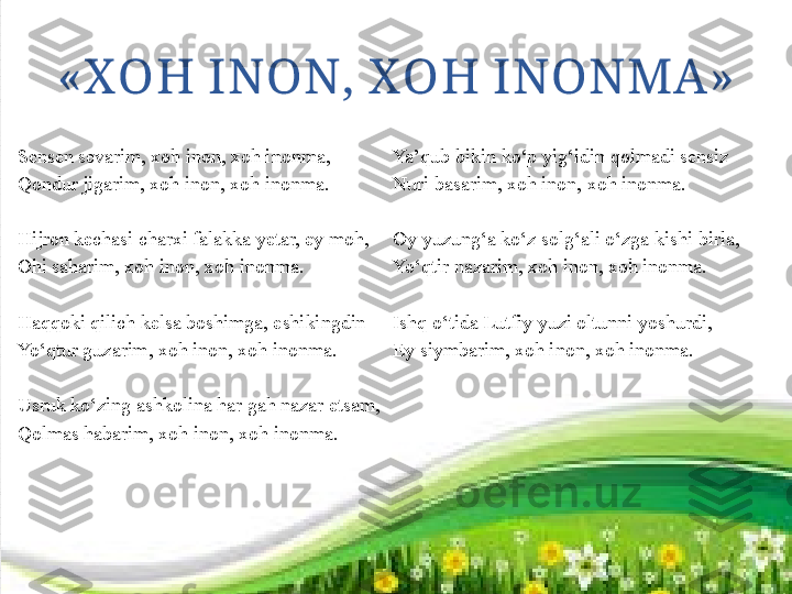 «X OH INON, XOH INONMA»
Sensen sevarim, xoh inon, xoh inonma, 
Qondur jigarim, xoh inon, xoh inonma.
 
Hijron kechasi charxi falakka yetar, ey moh,
Ohi saharim, xoh inon, xoh inonma.
 
Haqqoki qilich kelsa boshimga, eshikingdin
Yo‘qtur guzarim, xoh inon, xoh inonma.
 
Usruk ko‘zing ashkolina har gah nazar etsam,
Qolmas habarim, xoh inon, xoh inonma. Ya’qub bikin ko‘p yig‘idin qolmadi sensiz
Nuri basarim, xoh inon, xoh inonma. 
 
Oy yuzung‘a ko‘z solg‘ali o‘zga kishi birla,
Yo‘qtir nazarim, xoh inon, xoh inonma. 
 
Ishq o‘tida Lutfiy yuzi oltunni yoshurdi,
Ey siymbarim, xoh inon, xoh inonma. 