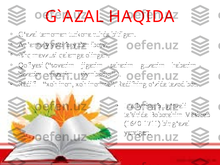 G` A ZA L HAQIDA
•
G‘azal tamoman turkona ruhda bitilgan. 
•
An’anaviy yetti baytdan iborat. 
•
Ishq mavzusi qalamga olingan. 
•
Qofiyasi (“sevarim – jigarim – saharim – guzarim – habarim – 
bazarim – nazarim – siymbarim” ) .
•
R adifi  -  “xoh inon, xoh inonma” .  Radifning o‘zida tazod bor .
•
Lutfiyning bu g‘azali 
ta’sirida Boborahim Mashrab 
(1640-1711) bir g‘azal 
yaratgan. 