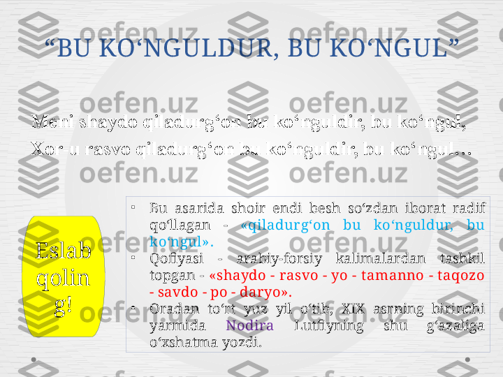 “ BU KO‘NG ULDUR, BU KO‘NG UL ”
Meni shaydo qiladurg‘on bu ko‘nguldir, bu ko‘ngul, 
Xor-u rasvo qiladurg‘on bu ko‘nguldir, bu ko‘ngul… 
•
Bu  asarida  shoir  endi  besh  so‘zdan  iborat  radif 
qo‘llagan  -  «qiladur g‘on  bu  ko‘nguldur,  bu 
ko‘ngul».
•
Qofiyasi  -  arabiy-forsiy  kalimalardan  tashkil 
topgan  -  «shaydo - rasvo - yo - t amanno - t aqozo 
- savdo - po - daryo».
•
Oradan  to‘rt  yuz  yil  o‘tib,  XIX  asrning  birinchi 
yarmida  Nodira   Lutfiyning  shu  g‘azaliga 
o‘xshatma yozdi.Eslab 
qolin
g! 