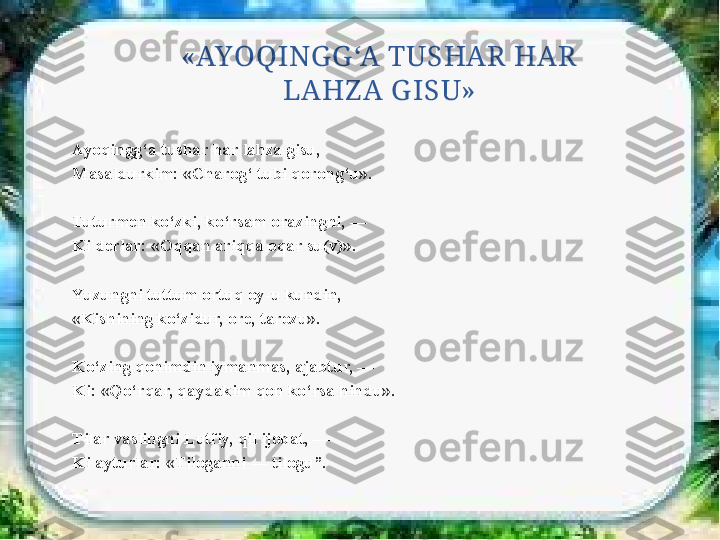 «AYOQINGG ‘A TUSHAR HAR 
LAHZ A G ISU»
Ayoqingg‘a tushar har lahza gisu, 
Masaldurkim: «Charog‘ tubi qorong‘u».
 
Tuturmen ko‘zki, ko‘rsam orazingni, — 
Ki derlar: «Oqqan ariqqa oqar su(v)».
Yuzungni tuttum ortuq oy-u kundin, 
«Kishining ko‘zidur, ore, tarozu».
 
Ko‘zing qonimdin iymanmas, ajabtur, — 
Ki: «Qo‘rqar, qaydakim qon ko‘rsa hindu».
Tilar vaslingni Lutfiy, qil ijobat, — 
Ki ayturlar: «Tiloganni — tilogu”. 