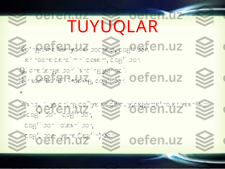 TUY UQLA R
Ko‘ngluma har yonki boqsam, dog‘i bor. 
Har necha dardimni desam, dog‘i bor.
Qilcha tanga bori ishqing yor edi.
Bir sori bo‘ldi firoqing, dog‘i bor.
* 
U shbu tuyuqning qofiyalarida quyidagi ma’nolar yashirin:
 –  dog‘i bor - dog‘i bor,
–  dog‘i bor - otashi bor,
–  dog‘i bor - yana (tag‘in) bor. 