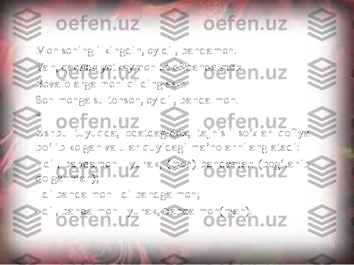 Men sening ilkingdin, ey dil, bandamen. 
Vah, qachon yetkaymen ut dilbanda men 
Bevafolarga meni qilding asir. 
Sen menga sultonsen, ey dil, banda men.
* 
Ushbu  tuyuqda,  odatdagidek,  tajnisli  so‘zlar  qofiya 
bo‘lib kelgan va ular quyidagi ma’nolarni anglatadi:
-  dil,  bandamen  -  yurak,  (men)  bandaman  (bog‘lanib 
qolganman);
- dilbanda men - dilbandga men;
- dil, banda men - yurak, banda men(man).  