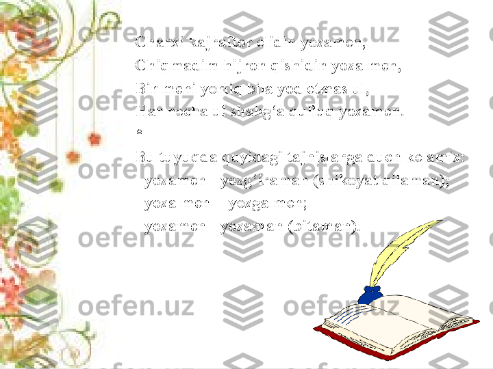 Charxi kajraftor elidin yozamen, 
Chiqmadim hijron qishidin yoza men, 
Bir meni yorliq bila yod etmas ul, 
Har necha ul shahg‘a qulluq yozamen.
* 
Bu tuyuqda quyidagi tajnislarga duch kelamiz:
- yozamen - yozg‘iraman (shikoyat qilaman);
- yoza men  - yozga men;
- yozamen - yozaman (bitaman). 