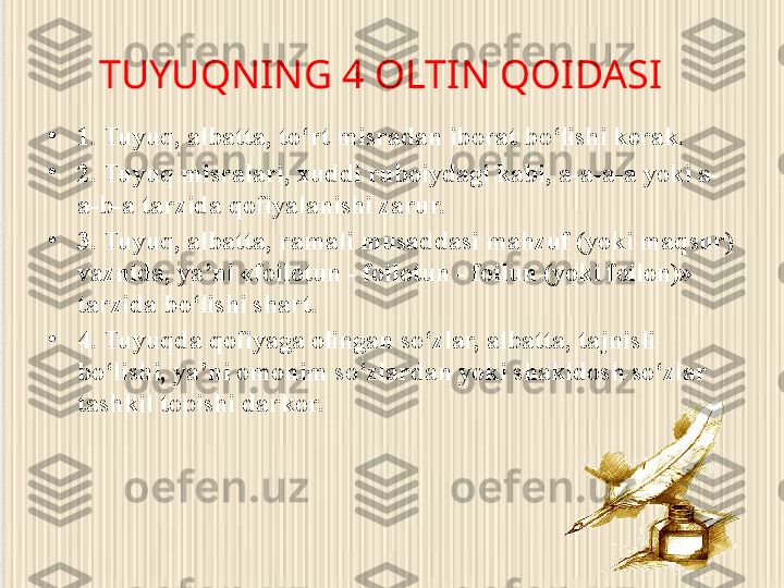 TUYUQNING 4 OLTIN QOIDASI
•
1. Tuyuq, albatta, to‘rt misradan iborat bo‘lishi kerak.
•
2. Tuyuq misralari, xuddi ruboiydagi kabi, a-a-a-a yoki a-
a-b-a tarzida qofiyalanishi zarur.
•
3. Tuyuq, albatta, ramali musaddasi mahzuf (yoki maqsur) 
vaznida, ya’ni «foilotun - foilotun - foilun (yoki foilon)» 
tarzida bo‘lishi shart.
•
4. Tuyuqda qofiyaga olingan so‘zlar, albatta, tajnisli 
bo‘lishi, ya’ni omonim so‘zlardan yoki shakldosh so‘zlar 
tashkil topishi darkor. 