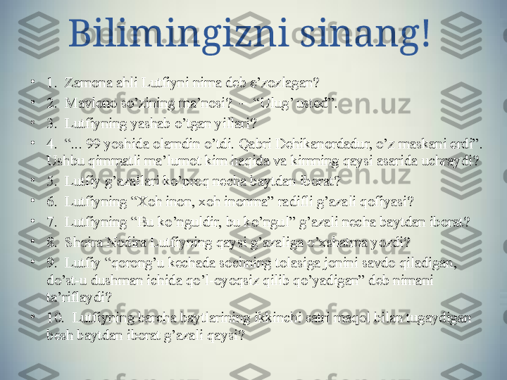 Bilimingizni sinang!
•
1.  Zamona ahli Lutfiyni nima deb e’zozlagan?
•
2.  Mavlono so’zining ma’nosi?  –  “Ulug’ ustod”.
•
3 .  Lutfiyning yashab o’tgan yillari? 
•
4 .  “... 99 yoshida olamdin o’tdi. Qabri Dehikanordadur, o’z maskani erdi”. 
Ushbu qimmatli ma’lumot kim haqida va kimning qaysi asarida uchraydi? 
•
5 .  Lutfiy g’azallari ko’proq necha baytdan iborat?  
•
6 .  Lutfiyning “Xoh inon, xoh inonma” radifli g’azali qofiyasi? 
•
7 .  Lutfiyning “Bu ko’nguldir, bu ko’ngul” g’azali necha baytdan iborat?
•
8 .  Shoira Nodira Lutfiyning qaysi g’azaliga o’xshatma yozdi?
•
9 .  Lutfiy “qorong’u kechada sochning tolasiga jonini savdo qiladigan, 
do’st-u dushman ichida qo’l-oyoqsiz qilib qo’yadigan” deb nimani 
ta’riflaydi?
•
10 .  Lutfiyning barcha baytlarining ikkinchi satri maqol bilan tugaydigan 
besh baytdan iborat g’azali qaysi?    