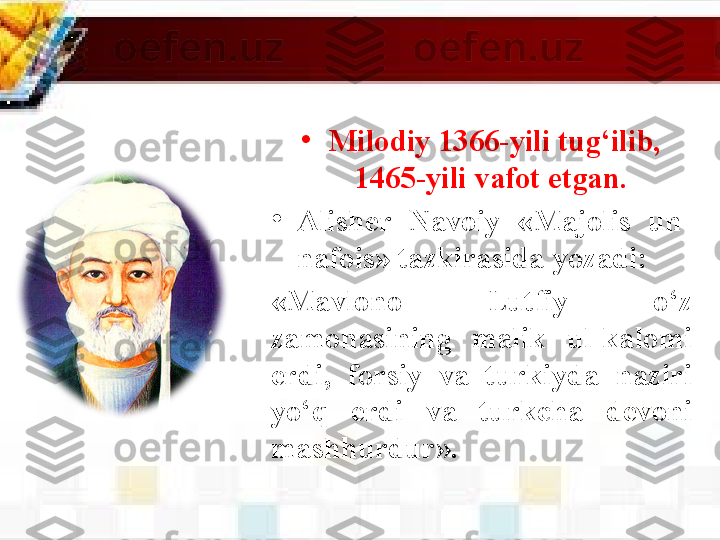 •
M ilodiy 1366-yili tug‘ilib, 
1465-yili vafot etgan. 
•
Alisher  Navoiy  «Majolis  un-
nafois» tazkirasida  yozadi:
«Mavlono  Lutfiy  o‘z 
zamonasining  malik  ul-kalomi 
erdi,  forsiy  va  turkiyda  naziri 
yo‘q  erdi  va  turkcha  devoni 
mashhurdur». 