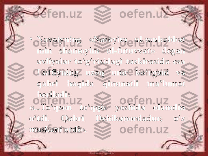 •
Navoiyning  «Nasoyim  ul-muhabbat 
min  shamoyim  ul-futuvvat»  degan 
avliyolar  to‘g‘risidagi  tazkirasida  esa 
Lutfiyning  uzoq  umr  ko‘rgani  va 
qabri  haqida  qimmatli  ma’lumot 
beriladi: 
«...To‘qson  to‘qqiz  yoshida  olamdin 
o‘tdi.  Qabri  Dehikanordadur,  o‘z 
maskani erdi». 