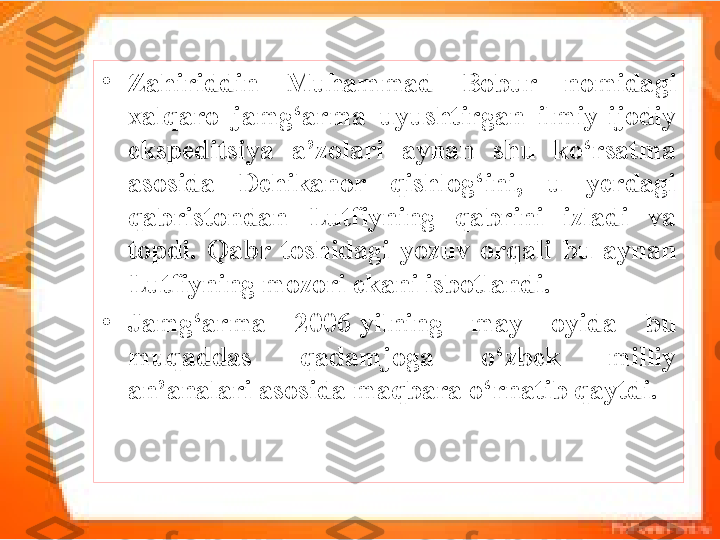 •
Zahiriddin  Muhammad  Bobur  nomidagi 
xalqaro  jamg‘arma  uyushtirgan  ilmiy-ijodiy 
ekspeditsiya  a’zolari  aynan  shu  ko‘rsatma 
asosida  Dehikanor  qishlog‘ini,  u  yerdagi 
qabristondan  Lutfiyning  qabrini  izladi  va 
topdi.  Qabr  toshidagi  yozuv  orqali  bu  aynan 
Lutfiyning mozori ekani isbotlandi. 
•
Jamg‘arma  2006-yilning  may  oyida  bu 
muqaddas  qadamjoga  o‘zbek  milliy 
an’analari asosida maqbara o‘rnatib qaytdi. 